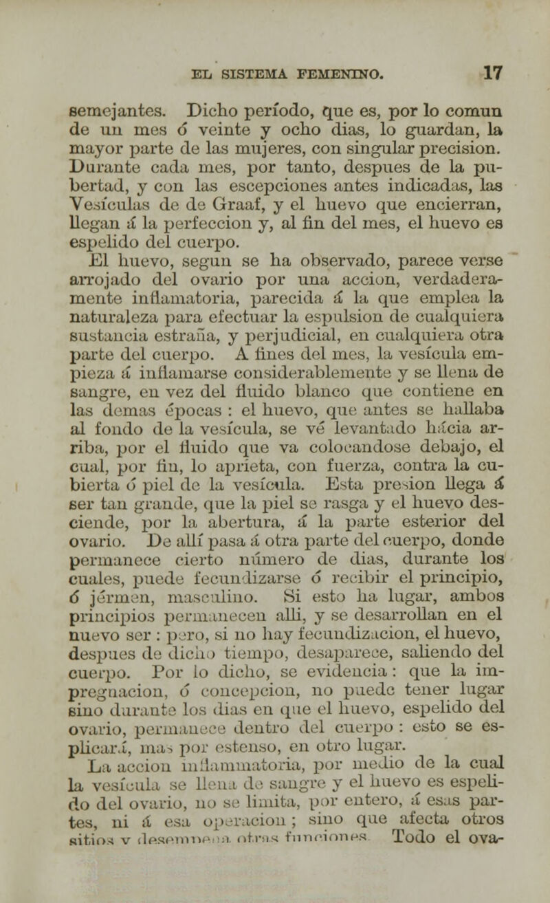 semejantes. Dicho período, que es, por lo común de un mes 6 veinte y ocho dias, lo guardan, la mayor parte de las mujeres, con singular precisión. Durante cada mes, por tanto, después de la pu- bertad, y con las escepciones antes indicadas, las Vesículas de de Graaf, y el huevo que encierran, llegan á la perfección y, al fin del mes, el huevo es espelido del cuerpo. El huevo, según se ha observado, parece verse arrojado del ovario por una acción, verdadera- mente inflamatoria, parecida á la que emplea la naturaleza para efectuar la espulsion de cualquiera sustancia estraña, y perjudicial, en cualquiera otra parte del cuerpo. A fines del mes, la vesícula em- pieza á inflamarse considerablemente y se llena de sangre, en vez del fluido blanco que contiene en las demás épocas : el huevo, que antes se hallaba al fondo de la vesícula, se vé levantado hacia ar- riba, por el fluido que va colocándose debajo, el cual, por fin, lo aprieta, con fuerza, contra la cu- bierta ó piel de la vesícula. Esta presión Uega á ser tan grande, que la piel se rasga y el huevo des- ciende, j)or Ia abertura, á la parte esterior del ovario. De allí pasa á otra parte del cuerpo, donde permanece cierto número de dias, durante los cuales, puede fecundizarse ó recibir el principio, 6 iérmen, masculino. Si esto ha lugar, ambos principios permanecen alli, y se desarrollan en el nuevo ser : pero, si no hay fecundización, el huevo, después de dicho tiempo, desaparece, saliendo del cuerpo. Por lo dicho, se evidencia : que la im- pregnación, ó concepción, no puede tener lugar sino durante los días en que el huevo, espelido del ovario, permanece dentro del cuerpo : esto se es- plicari, ma- por estenso, en otro lugar. La acción inflammatoria, por medio de la cual la vesícula, se llena de sangre y el huevo es espeli- do del ovario, no se limita, por entero, á esas par- tes, ni ¡l esa operaoiou ; sino que afecta otros sitios v rlfMATnnp ¡i nt.ms función.'S Todo el ova-