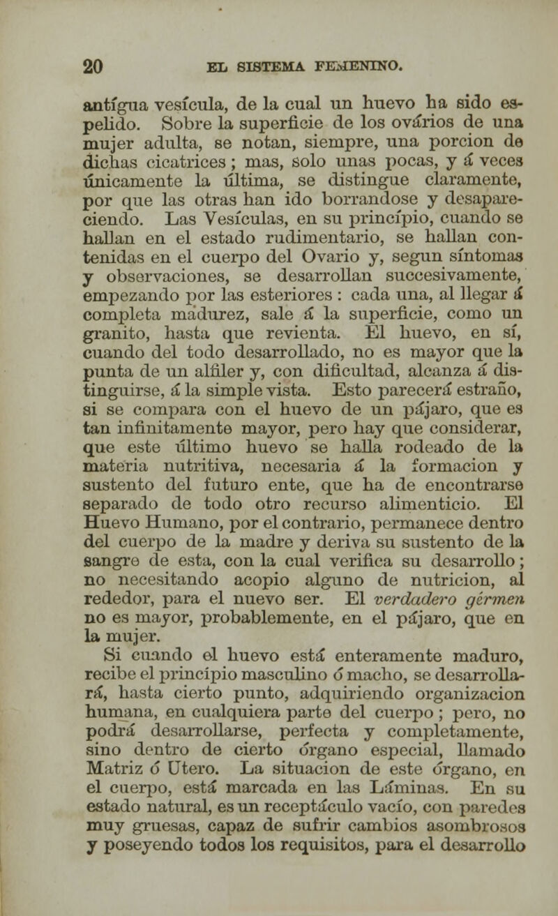 antigua vesícula, de la cual un huevo ha sido es- pelido. Sobre la superficie de los ovarios de una mujer adulta, se notan, siempre, una porción de dichas cicatrices ; mas, solo unas pocas, y á veces únicamente la última, se distingue claramente, por que las otras han ido borrándose y desapare- ciendo. Las Vesículas, en su principio, cuando se hallan en el estado rudimentario, se hallan con- tenidas en el cuerpo del Ovario y, según síntomas y observaciones, se desarrollan succesivamente, empezando por las esteriores : cada una, al llegar á completa madurez, sale á la superficie, como un granito, hasta que revienta. El huevo, en sí, cuando del todo desarrollado, no es mayor que la punta de un alfiler y, con dificultad, alcanza á dis- tinguirse, á la simple vista. Esto parecerá estraño, si se compara con el huevo de un pájaro, que e8 tan infinitamente mayor, pero hay que considerar, que este último huevo se halla rodeado de la materia nutritiva, necesaria á la formación y sustento del futuro ente, que ha de encontrarse separado de todo otro recurso alimenticio. El Huevo Humano, por el contrario, permanece dentro del cuerpo de la madre y deriva su sustento de la sangre de esta, con la cual verifica su desarrollo; no necesitando acopio alguno de nutrición, al rededor, para el nuevo ser. El verdadero gírmen no es mayor, probablemente, en el pájaro, que en la mujer. Si cuando e-1 huevo está enteramente maduro, recibe el principio masculino ó macho, se desarrolla- rá, hasta cierto punto, adquiriendo organización humana, en cualquiera parte del cuerpo; pero, no podrá desarrollarse, perfecta y completamente, sino dentro de cierto órgano especial, llamado Matriz ó Útero. La situación de este órgano, en el cuerpo, está marcada en las Láminas. En su estado natural, es un receptáculo vacío, con paredes muy gruesas, capaz de sufrir cambios asombrosos y poseyendo todos los requisitos, para el desarrollo