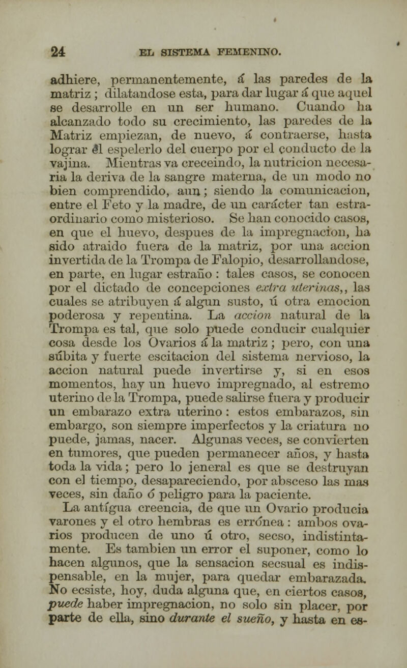 adhiere, permanentemente, sí las paredes de la matriz ; dilatándose esta, para dar lugar á (pie; aquel se desarrolle en un ser humano. Cuando ha alcanzado todo su crecimiento, las paredes do la Matriz empiezan, de nuevo, á contraerse, hasta lograr él espelerlo del cuerpo por el conducto de la vajina. Mientras va creceindo, la nutrición necesa- ria la deriva de la sangre materna, de un modo no bien comprendido, aun; siendo la comunicación, entre el Feto y la madre, de un carácter tan extra- ordinario como misterioso. Se han conocido casos, en que el huevo, después de la impregnación, ha sido atraido fuera de la matriz, por una acción invertida de la Trompa de Falopio, desarrollándose, en pai'te, en lugar estraño : tales casos, se conocen por el dictado de concepciones extra uterinas,, las cuales se atribuyen a algún susto, ú otra emoción poderosa y repentina. La acción natural de la Trompa es tal, que solo puede conducir cualquier cosa desde los Ovarios á la matriz; pero, con una súbita y fuerte escitacion del sistema nervioso, la acción natural puede invertirse y, si en esos momentos, hay un huevo impregnado, al estremo uterino de la Trompa, puede salirse fuera y producir un embarazo extra uterino: estos embarazos, sin embargo, son siempre imperfectos y la criatura no puede, jamas, nacer. Algunas veces, se convierten en tumores, que pueden permanecer años, y hasta toda la vida; pero lo jeneral es que se destruyan con el tiempo, desapareciendo, por absceso las mas veces, sin daño 6 peligro para la paciente. La antigua creencia, de que un Ovario producía varones y el otro hembras es errónea : ambos ova- rios producen de uno ú otro, secso, indistinta- mente. Es también un error el suponer, como lo hacen algunos, que la sensación secsual es indis- pensable, en la mujer, para quedar embarazada. No ecsiste, hoy, duda alguna que, en ciertos casos, puede haber impregnación, no solo sin placer, por parte de ella, sino durante el sueño, y hasta en es-