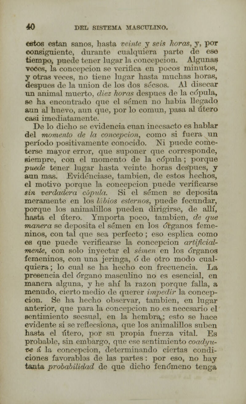 estos están sanos, hasta p< inte y seis horas, y, por consiguiente, durante cualquiera parte de ese tiempo, puede tener lugar la concepción. Algunas veces, la concepción se verifica en pocos minutos, y otras veces, no tiene lugar hasta muchas horas, después de la unión de los dos sécaos. Al disecar un animal muerto, diez horas después de la cópula, se ha encontrado que el semen no había llegado aun al huevo, aun que, por lo común, pasa al útero casi imediatamente. De lo dicho se evidencia cuan inecsacto es hablar del momento de la concepción, como si fuera un período positivamente conocido. Ni puede come- terse mayor error, que suponer que corresponde, siempre, con el momento de la cópula; porque puede tener lugar hasta veinte horas después, y aun mas. Evidenciase, también, de estos hechos, el motivo porque la concepción puede verificarse sin verdadera cópula. Si el semen se deposita meramente en los labios estemos, puede fecundar, porque los animalillos pueden dirigirse, de allí, hasta el xítero. Ymporta poco, también, de que manera se deposita el semen en los órganos feme- ninos, con tal que sea perfecto ; eso esplica como es que puede verificarse la concepción artificial- mente, con solo inyectar el semen en los órganos femeninos, con una jeringa, ó de otro modo cual- quiera ; lo cual se ha hecho con frecuencia. La presencia del órgano masculino no es esencial, en manera alguna, y he ahí la razón porque falla, a menudo, cierto medio de querer impedir la concep- ción. Se ha hecho observar, también, en lugar anterior, que para la concepción no.es necesario el sentimiento secsual, en la hembra; esto se hace evidente si se refleesiona, que los animalillos suben hasta el útero, por su propia fuerza vital. Es probable, sin embargo, que ese sentimiento coadyu- vé ií la concepción, determinando ciertas condi- ciones favorablos de las partes : por eso, no hay tanta probabilidad de que dicho fenómeno tenga