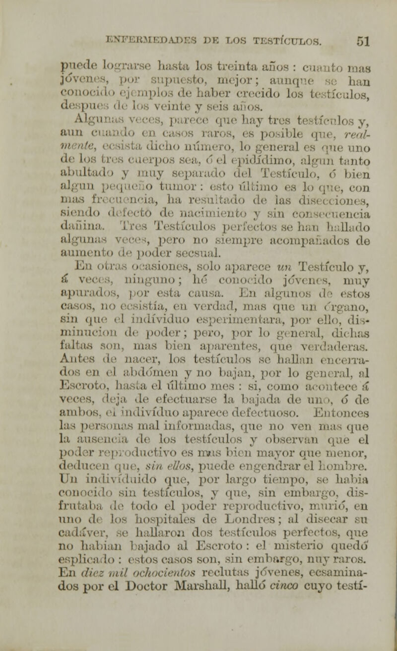 puede basta los treinta años : cus ito mas Joven o mejor; aunque se han conoi recido Los te tículos, despu eis años. hay tres testículos y, aun c real- aera] es que uno de loi po idídimo, algún tanto abultado j muy separado de] bien algún ,. iue o tumor: esto último es lo que, con mas ' ia, ha resultado de ¡as di siendo defecto de aacimiento y sil nencia dañina. ículo pero no siempre acompañados de aumento de poder secsual. En i aparece un Testículoy, á %•(■<■(.., ninguno; hé c >cido jó*venes, muy idiis, ¡ or i .-. 1In algunos d ¡ estos casos, no i i tía, en verdad, mas que un <i sin que el individuo ra, por ('lio, dis* minucion de poder; pero, por lo general, dichas faltas son, mas bien aparentes, que •■.■ Antes de nacer, Los tesl ícu] n dos en el abdomen y no bajan, por lo general, al Escroto, basta el último mes : si, como acontece á , deja de efectuarse la bajada de mi ■. <> de. anillos, el individuo aparece defectuoso. Entonces Lis personas nial informadas, que no ven masque la ausencia de los testículos y observan que el poder reproductivo es mas bien mayor que menor, deducen (pie. sin ellos, puede engendrar el hombre. Un indivíduido que, por largo tiempo, se había ido sin testículos, y que, sin embargo, dis- a de todo el poder reproductivo, murió, en uno di los hospitales de Londres; al disecar su e hallaron dos testículos perfectos, que no habían lujado al Escroto: el misterio quedó ado : estos casos son. sin embargo, nuy raros. En diez mil ochocientos reclutas jóvenes, ecsamina- dos por el Doctor Marshall, halló cinco cuyo testí-