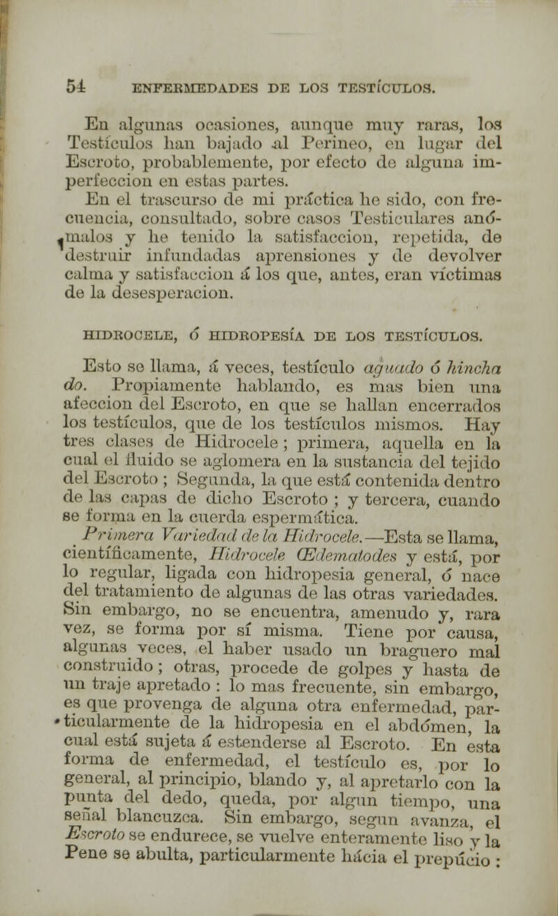 En algunas ocasiones, aunque muy raras, los Testículos han bajado .al Perineo, en lugar del Escroto, probablemente, por efecto tío alguna im- perfección en estas partes. En el trascurso de mi práctica he sido, con fre- cuencia, consultado, sobre casos Testicularos ano- dínalos y he tenido la satisfacción, repetida, de destruir infundadas aprensiones y do devolver calma y satisfacción á los que, antes, eran víctimas de la desesperación. H1DKOCELE, 6 HIDROPESÍA DE LOS TESTÍCULOS. Esto se llama, á* veces, testículo afinado ó hincha do. Propiamente hablando, es mas bien una afección del Escroto, en que se hallan encerrados los testículos, que de los testículos mismos. Hay tres clases de Hidrocele ; primera, aquella en la cual el Huido se aglomera en la sustancia del tejido del Escroto ; Segunda, la que está contenida dentro de las capas de dicho Escroto ; y tercera, cuando se forma en la cuerda, espenuatica. _ Primera Variedad déla Hidrocele,—Esta se llama, científicamente, Hidrocele (Edematodes y está, por lo regular, ligada con hidropesía general, ó naco del tratamiento de algunas de las otras variedades. Sin embargo, no se encuentra, amenudo y, rara vez, se forma por sí misma. Tiene por causa, algunas veces, el haber usado un braguero mal construido ; otras, procede de golpes y hasta de un traje apretado : lo mas frecuente, sin embargo, es que provenga de alguna otra enfermedad, par- ticularmente de la hidropesía en el abdomen, la cual está sujeta á entenderse al Escroto. En ésta forma de enfermedad, el testículo es, por lo general, al principio, blando y, al apretarlo con la punta del dedo, queda, por algún tiempo, una señal blancuzca. Sin embargo, según avanza el Escrutóse endurece, se vuelve enteramente liso y ]a Pene se abulta, particularmente hacia el prepucio :