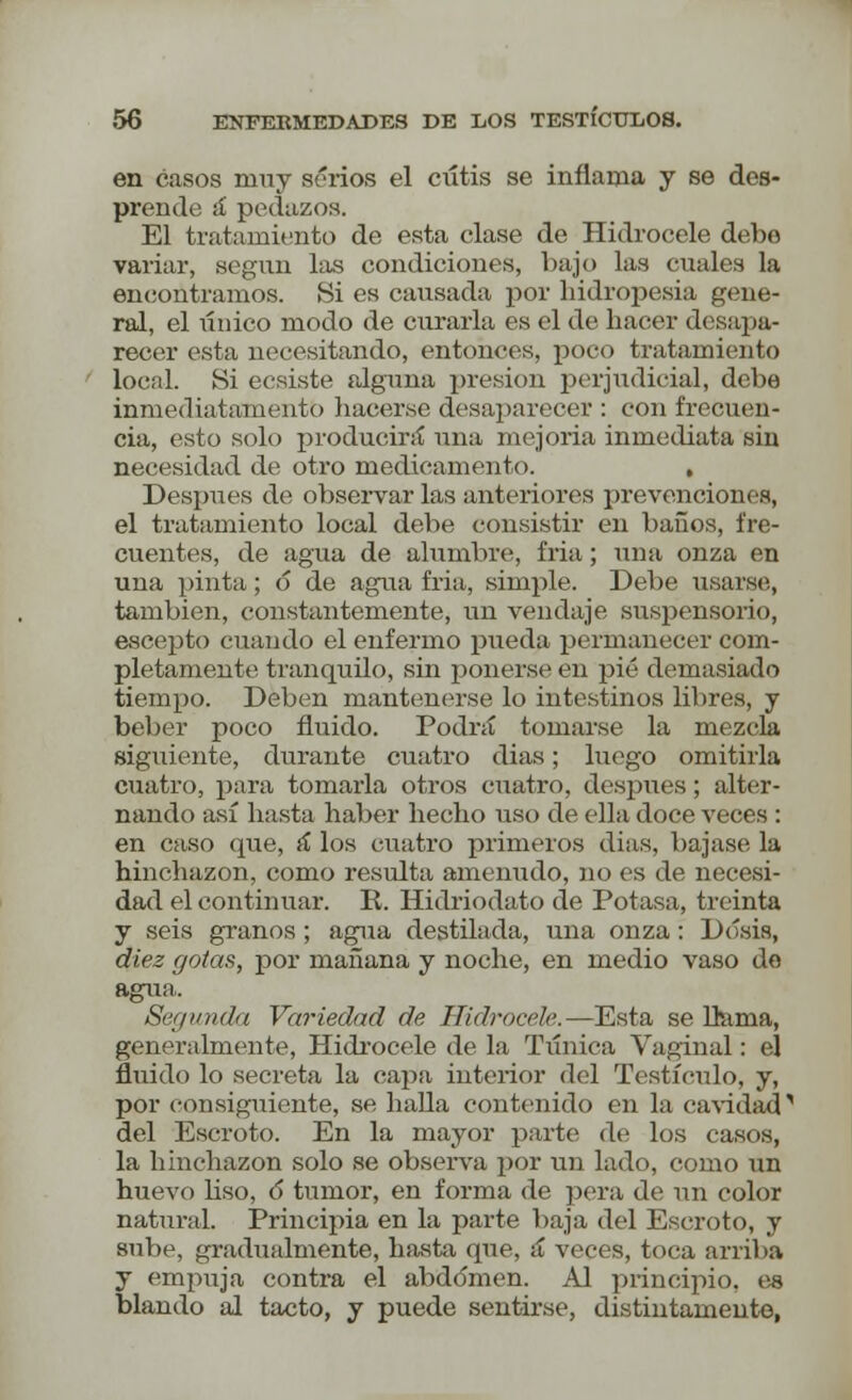 en casos niuy serios el ciítis se inflama y se des- prende á pedazos. El tratamiento de esta clase de Hidrocele debe variar, según las condiciones, bajo las cuales la encontramos. Hi es causada por hidropesía gene- ral, el único modo de curarla es el de hacer desapa- recer esta necesitando, entonces, poco tratamiento local. Si ecsiste alguna presión perjudicial, debe inmediatamente hacerse desaparecer : con frecuen- cia, esto solo producirá* una mejoría inmediata sin necesidad de otro medicamento. , Después de observar las anteriores prevenciones, el tratamiento local debe consistir en baños, fre- cuentes, de agua de alumbre, fria; una onza en una pinta ; 6 de agua fria, simple. Debe usarse, también, constantemente, un vendaje suspensorio, escepto cuando el enfermo pueda permanecer com- pletamente tranquilo, sin ponerse' en pié demasiado tiempo. Deben mantenerse lo intestinos libres, y beber poco fluido. Podrá tomarse la mezcla siguiente, durante cuatro dias; luego omitirla cuatro, para tomarla otros cuatro, después; alter- nando así hasta haber hecho uso de ella doce veces : en caso que, á los cuatro primeros dias, bajase la hinchazón, como resulta ameirudo, no es de necesi- dad el continuar. R. Hidriodato de Potasa, treinta y seis granos; agua destilada, una onza: Dosis, diez gotas, por mañana y noche, en medio vaso de agua. Segunda Variedad de Hidrocele.—Esta se lhima, generalmente, Hidrocele de la Túnica Vaginal: el fluido lo secreta la capa interior del Testículo, y, por consiguiente, se halla contenido en la cavidad , del Escroto. En la mayor parte de los casos, la hinchazón solo se observa por un lado, como un huevo liso, ó tumor, en forma de pera de un color natural. Principia en la parte baja del Escroto, y sube, gradualmente, basta que, á veces, toca arriba y empuja contra el abdomen. Al principio, es blando al tacto, y puede sentirse, distintamente,