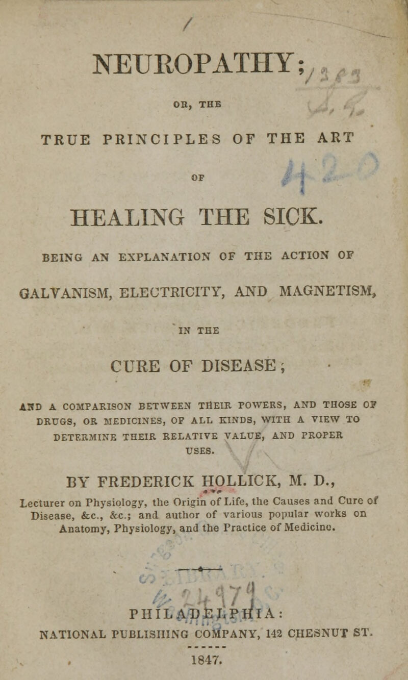 / NEUROPATHY; OB, THB TRUE PRINCIPLES OF THE ART OF HEALING THE SICK. BEING AN EXPLANATION OF THE ACTION OF GALVANISM, ELECTRICITY, AND MAGNETISM, IN THE CURE OF DISEASE J AMD A COMPARISON BETWEEN THEIR POWERS, AND THOSE 0? DRUGS, OR MEDICINES, OF ALL KINDS, WITH A VIEW TO DETERMINE THEIR RELATIVE VALUE, AND PROPER USES. BY FREDERICK HOLLICK, M. D., Lecturer on Physiology, the Origin of Life, the Causes and Cure of Disease, &c, &c; and author of various popular works on Anatomy, Physiology, and the Practice of Medicine. J PHILADELPHIA: NATIONAL PUBLISHING COMPANY, 142 CHESNUT ST. 1847.