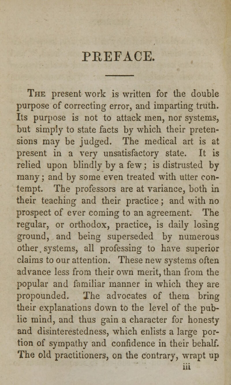 PREFACE. The present work is written for the double purpose of correcting error, and imparting truth. Its purpose is not to attack men, nor systems, but simply to state facts by which their preten- sions may be judged. The medical art is at present in a very unsatisfactory state. It is relied upon blindly by a few; is distrusted by many; and by some even treated with utter con- tempt. The professors are at variance, both in their teaching and their practice; and with no prospect of ever coming to an agreement. The regular, or orthodox, practice, is daily losing ground, and being superseded by numerous other. systems, all professing to have superior claims to our attention. These new systems often advance less from their own merit, than from the popular and familiar manner in which they are propounded. The advocates of them bring their explanations down to the level of the pub- lic mind, and thus gain a character for honesty and disinterestedness, which enlists a large por- tion of sympathy and confidence in their behalf. The old practitioners, on the contrary, wrapt up