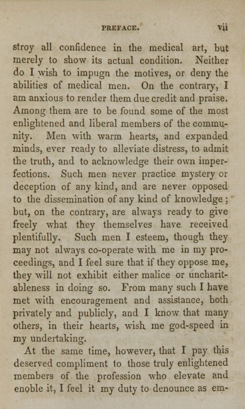 stroy all confidence in the medical art, but merely to show its actual condition. Neither do I wish to impugn the motives, or deny the abilities of medical men. On the contrary, I am anxious to render them due credit and praise. Among them are to be found some of the most enlightened and liberal members of the commu- nity. Men with warm hearts, and expanded minds, ever ready to alleviate distress, to admit the truth, and to acknowledge their own imper- fections. Such men never practice mystery or deception of any kind, and are never opposed to the dissemination of any kind of knowledge ; but, on the contrary, are always ready to give freely what they themselves have received plentifully. Such men I esteem, though they may not always co-operate with me in my pro- ceedings, and I feel sure that if they oppose me, they will not exhibit either malice or uncharit- ableness in doing so. From many such I have met with encouragement and assistance, both privately and publicly, and I know that many others, in their hearts, wish, me god-speed in my undertaking. At the same time, however, that I pay this deserved compliment to those truly enlightened members of the profession who elevate and enoble it, I feel it my duty to denounce as em-