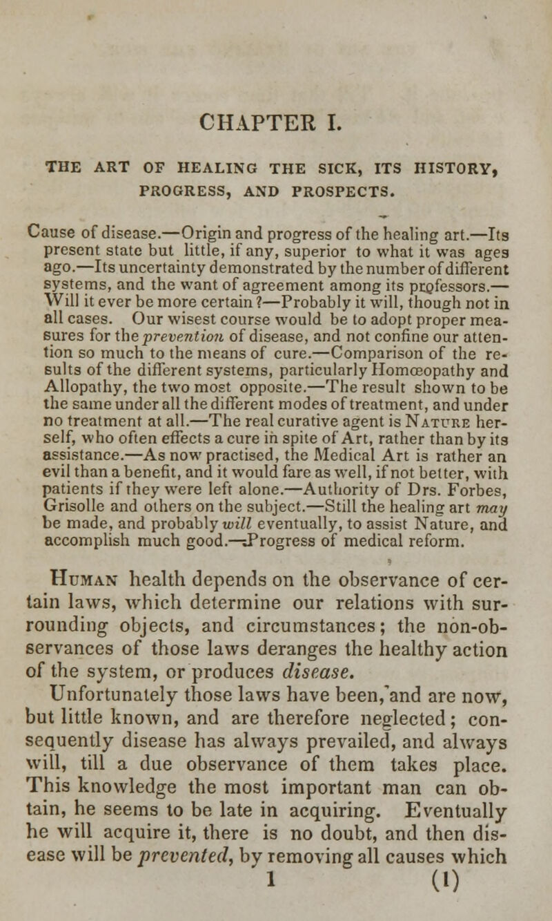 THE ART OF HEALING THE SICK, ITS HISTORY, PROGRESS, AND PROSPECTS. Cause of disease.—Origin and progress of the healing art.—Its present state but little, if any, superior to what it was ages ago.—Its uncertainty demonstrated by the number of different systems, and the want of agreement among its professors.— Will it ever be more certain ?—Probably it will, though not in all cases. Our wisest course would be to adopt proper mea- sures for the prevention of disease, and not confine our atten- tion so much to the means of cure.—Comparison of the re- sults of the different systems, particularly Homoeopathy and Allopathy, the two most opposite.—The result shown to be the same under all the different modes of treatment, and under no treatment at all.—The real curative agent is Nature her- self, who often effects a cure in spite of Art, rather than by its assistance.—As now practised, the Medical Art is rather an evil than a benefit, and it would fare as well, if not better, with patients if they were left alone.—Authority of Drs. Forbes, Grisolle and others on the subject.—Still the healing art may be made, and probably will eventually, to assist Nature, and accomplish much good.—Progress of medical reform. Human health depends on the observance of cer- tain laws, which determine our relations with sur- rounding objects, and circumstances; the non-ob- servances of those laws deranges the healthy action of the system, or produces disease. Unfortunately those laws have been/and are now, but little known, and are therefore neglected; con- sequently disease has always prevailed, and always will, till a due observance of them takes place. This knowledge the most important man can ob- tain, he seems to be late in acquiring. Eventually he will acquire it, there is no doubt, and then dis- ease will be prevented, bv removing all causes which i (0