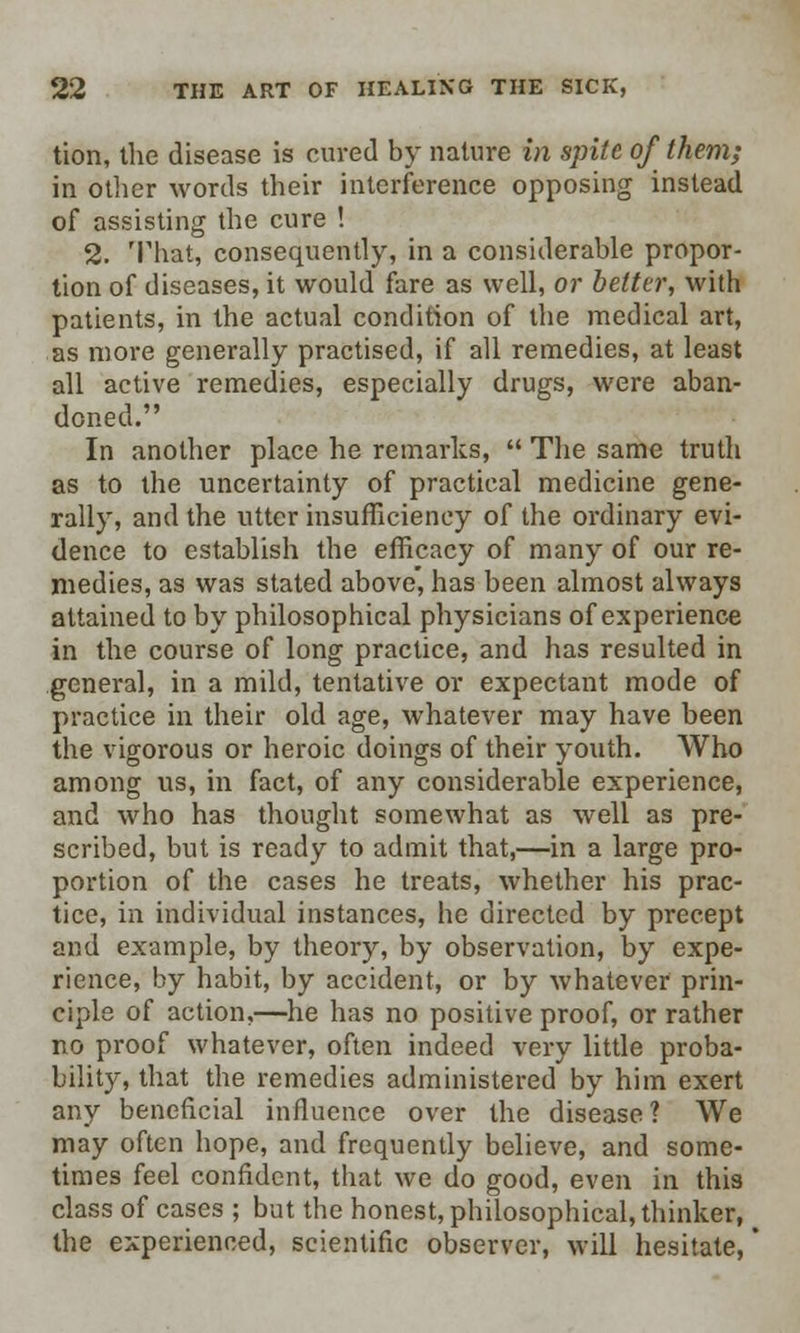 tion, the disease is cured by nature in spite of them; in other words their interference opposing instead of assisting the cure ! 2. That, consequently, in a considerable propor- tion of diseases, it would fare as well, or belter, with patients, in the actual condition of the medical art, as more generally practised, if all remedies, at least all active remedies, especially drugs, were aban- doned. In another place he remarks,  The same truth as to the uncertainty of practical medicine gene- rally, and the utter insufficiency of the ordinary evi- dence to establish the efficacy of many of our re- medies, as was stated above, has been almost always attained to by philosophical physicians of experience in the course of long practice, and has resulted in general, in a mild, tentative or expectant mode of practice in their old age, whatever may have been the vigorous or heroic doings of their youth. Who among us, in fact, of any considerable experience, and who has thought somewhat as well as pre- scribed, but is ready to admit that,—in a large pro- portion of the cases he treats, whether his prac- tice, in individual instances, he directed by precept and example, by theory, by observation, by expe- rience, by habit, by accident, or by whatever prin- ciple of action,—he has no positive proof, or rather no proof whatever, often indeed very little proba- bility, that the remedies administered by him exert any beneficial influence over the disease? We may often hope, and frequently believe, and some- times feel confident, that we do good, even in this class of cases ; but the honest, philosophical, thinker, the experienced, scientific observer, will hesitate,