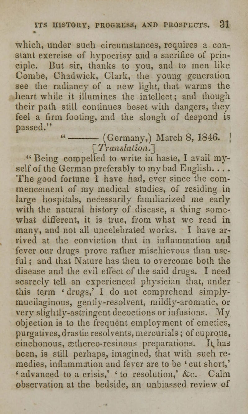 which, under such circumstances, requires a con- stant exercise of hypocrisy and a sacrifice of prin- ciple. But sir, thanks to you, and to men like Combe, Chadwick, Clark, the young generation see the radiancy of a new light, that warms the heart while it illumines the intellect; and though their path stiil continues beset with dangers, they feel a firm footing, and the slough of despond is passed.  (Germany,) March 8, 1846. \ '[Translation.']  Being compelled to write in haste, I avail my- self of the German preferably to ray bad English. ... The good fortune I have had, ever since the com- mencement of my medical studies, of residing in large hospitals, necessarily familiarized me early with the natural history of disease, a thing some- what different, it is true, from what we read in many, and not all uncelebrated works. I have ar- rived at the conviction that in inflammation and fever our drugs prove rather mischievous than use- ful ; and that Nature has then to overcome both the disease and the evil effect of the said drugs. I need scarcely tell an experienced physician that, under this term ' drugs,' I do not comprehend simply- mucilaginous, gently-resolvent, mildly-aromatic, or very slightly-astringent decoctions or infusions. My objection is to the frequent employment of emetics, purgatives, drastic resolvents, mercurials; of cuprous, cinchonous, eethereo-resinous preparations. It, has been, is still perhaps, imagined, that with such re- medies, inflammation and fever are to be ' cut short,' 1 advanced to a crisis,' ' to resolution,' &c. Calm observation at the bedside, an unbiassed review of
