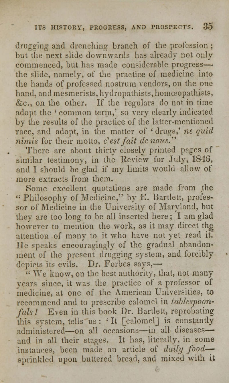 drugging and drenching branch of die profession ; but the next slide downwards has already not only- commenced, but has made considerable progress— the slide, namely, of the practice of medicine into the hands of professed nostrum vendors, on the one hand, and mesmerists, hydropathisls,homosopathists, &c, on the other. If the regulars do not in time adopt the ' common term,' so very clearly indicated by the results of the practice of the latter-mentioned race, and adopt, in the matter of ' drugs,' nc quid nimis for their motto, e'estfait de rums/' There are about thirty closely printed pages of similar testimony, in the Review for July, 1846, and I should be glad if my limits would allow of more extracts from them. Some excellent quotations are made from the  Philosophy of Medicine, by E. Bartlett, profes- sor of Medicine in the University of Maryland, but they are too long to be all inserted here; I am glad however to mention the work, as it may direct th^ attention of many to it who have not yet read it. He speaks encouragingly of the gradual abandon- ment of the present drugging system, and forcibly depicts its evils. Dr. Forbes says,—  We know, on the best authority, that, not many years since, it was the practice of a professor of medicine, at one of the American Universities, to recommend and to prescribe calomel in tablespoon- fuls! Even in this book Dr. Bartlett, reprobating this system, tells us: ' It [calomel] is constantly administered—on all occasions—in all diseases— and in all their stages. It has, literally, in some instances, been made an article of daily food—■ sprinkled upon buttered bread, and mixed with it