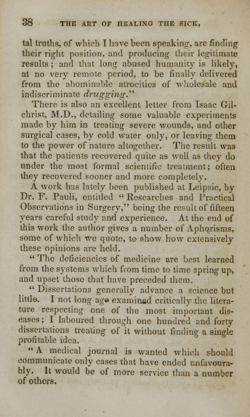 tal truths, of which I have been speaking, are finding; their right position, and producing their legitimate results ; and that long abused humanity is likely, at no very remote period, to be finally delivered from the abominable atrocities of wholesale and indiscriminate drugging.'''' There is also an excellent letter from Isaac Gil- christ, M.D., detailing some valuable experiments made by him in treating severe wounds, and other surgical cases, by cold water oidy, or leaving them to the power of nature altogether. The result was that the patients recovered quite as well as they do under the most formal scientific treatment; often they recovered sooner and more completely. A work has lately been published at Leipsic, by Dr. F. Pauli, entitled  Researches and Practical Observations in Surgery, being the result of fifteen years careful study and experience. At the end of this work the author gives a number of Aphorisms, some of which we quote, to show how extensively these opinions are held. The deficiencies of medicine are best learned from the systems which from time to time spring up, and upset those that have preceded them.  Dissertations generally advance a science but little. I not long ag« examined critically the litera- ture respecting one of the most important dis- eases ; I laboured through one hundred and forty dissertations treating of it without finding a single profitable idea.  A medical journal is wanted which should communicate only cases that have ended unfavoura- bly. It would be of more service than a number of others.