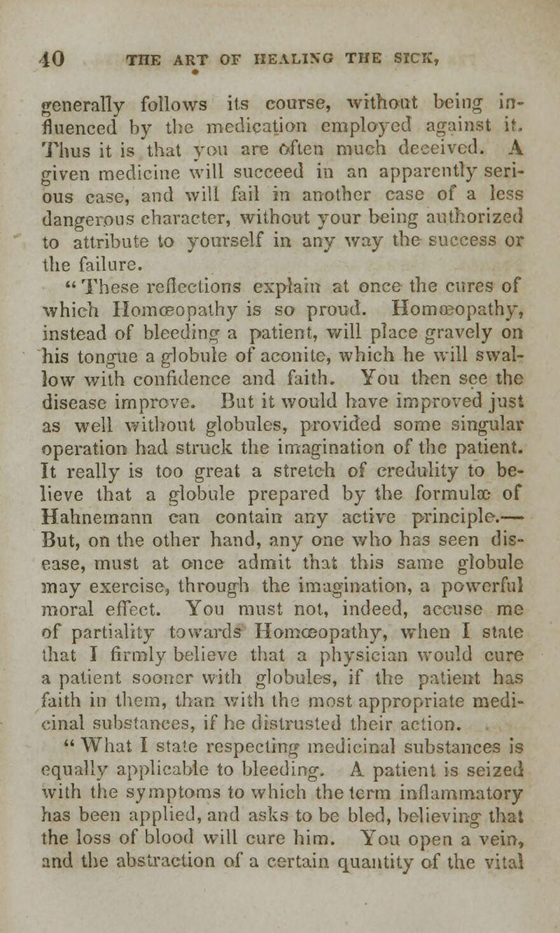generally follows its course, without being in- fluenced by the medication employed against if. Thus it is that you are often much deceived. A given medicine will succeed in an apparently seri- ous case, and will fail in another case of a less dangerous character, without your being authorized to attribute to yourself in any way the success or the failure.  These reflections explain at once the cures of which Homoeopathy is so proud. Homoeopathy, instead of bleeding a patient, will place gravely on his tongue a globule of aconite, which he will swal- low with confidence and faith. You then see the disease improve. But it would have improved just as well without globules, provided some singular operation had struck the imagination of the patient. It really is too great a stretch of credulity to be- lieve that a globule prepared by the formulae of Hahnemann can contain any active principle.— But, on the other hand, any one who has seen dis- ease, must at once admit that this same globule may exercise; through the imagination, a powerful moral effect. You must not, indeed, accuse me of partiality towards Homoeopathy, when I state that I firmly believe that a physician would cure a patient sooner with globules, if the patient has faith in them, than with the most appropriate medi- cinal substances, if he distrusted their action.  What I state respecting medicinal substances is equally applicable to bleeding. A patient is seized with the symptoms to which the term inflammatory has been applied, and asks to be bled, believing that the loss of blood will cure him. You open a vein, and the abstraction of a certain quantity of the vital