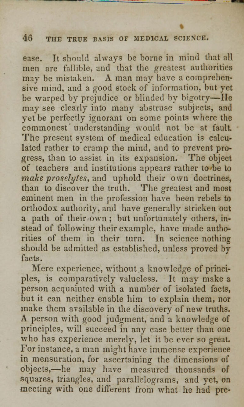 ease. It should always be borne in mind that all men are fallible, and that the greatest authorities may be mistaken. A man may have a comprehen- sive mind, and a good stock of information, but yet be warped by prejudice or blinded by bigotry—He may see clearly into many abstruse subjects, and yet be perfectly ignorant on some points where the commonest' understanding would not be at fault The present system of medical education is calcu- lated rather to cramp the mind, and to prevent pro- gress, than to assist in its expansion. The object of teachers and institutions appears rather to be to make proselytes, and uphold their own doctrines, than to discover the truth. The greatest and most eminent men in the profession have been rebels to orthodox authority, and have generally stricken out a path of their own ; but unfortunately others, in- stead of following their example, have made autho- rities of them in their turn. In science nothing should be admitted as established, unless proved by facts. Mere experience, without a knowledge of princi- ples, is comparatively valueless. It may make a person acquainted with a number of isolated facts, but it can neither enable him to explain them, nor make them available in the discovery of new truths. A person with good judgment, and a knowledge of principles, will succeed in any case better than one who has experience merely, let it be ever so great. For instance, a man might have immense experience in mensuration, for ascertaining the dimensions of objects,—he may have measured thousands of squares, triangles, and parallelograms, and yet, on meeting with one different from what he had pre-