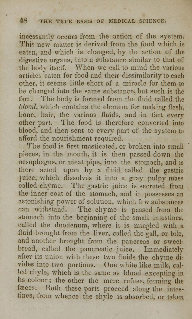 incessantly occurs from the action of the system. This new matter is derived from the food which is eaten, and which is changed, by the action of the digestive organs, into a substance similar to that of the body itself. When we call to mind the various articles eaten for food and their dissimilarity to each other, it seems little short of a miracle for them to be changed into the same substance, but such is the fact. The body is formed from the fluid called the blood, which contains the element for making flesh, bone, hair, the various fluids, and in fact every other part. The food is therefore converted into blood, and then sent to every part of the system to afford the nourishment required. The food is first masticated, or broken into small pieces, in the mouth, it is then passed down the oesophagus, or meat pipe, into the stomach, and is there acted upon by a fluid called the gastric juice, which dissolves it into a gray pulpy mass called chyme. The gastric juice is secreted from the inner coat of the stomach, and it possesses an astonishing power of solution, which few substances can withstand. The chyme is passed from the stomach into the beginning of the small intestines, called the duodenum, where it is mingled with a fluid brought from the liver, called the gall, or bile, and another brought from the pancreas or sweet- bread, called the pancreatic juice. Immediately after its union with these two fluids the chyme di- vides into two portions. One white like milk, cal- led chyle, which is the same as blood excepting in Its colour; the other the mere refuse, forming the faeces. Both these parts proceed along the intes- tines, from whence the chvle is absorbed, or taken