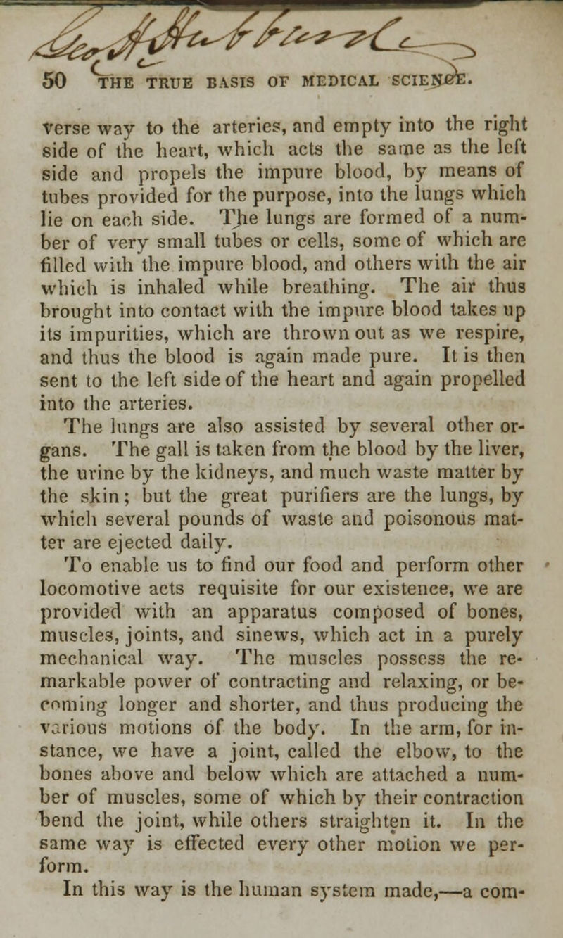 verse way to the arteries, and empty into the right side of the heart, which acts the same as the left side and propels the impure blood, by means of tubes provided for the purpose, into the lungs which lie on each side. The lungs are formed of a num- ber of very small tubes or cells, some of which are filled with the impure blood, and others with the air which is inhaled while breathing. The air thus brought into contact with the impure blood takes up its impurities, which are thrown out as we respire, and thus the blood is again made pure. It is then sent to the left side of the heart and again propelled into the arteries. The lungs are also assisted by several other or- gans. The gall is taken from the blood by the liver, the urine by the kidneys, and much waste matter by the skin; but the great purifiers are the lungs, by which several pounds of waste and poisonous mat- ter are ejected daily. To enable us to find our food and perform other locomotive acts requisite for our existence, we are provided with an apparatus composed of bones, muscles, joints, and sinews, which act in a purely mechanical way. The muscles possess the re- markable power of contracting and relaxing, or be- coming longer and shorter, and thus producing the various motions of the body. In the arm, for in- stance, we have a joint, called the elbow, to the bones above and below which are attached a num- ber of muscles, some of which by their contraction bend the joint, while others straighten it. In the same way is effected every other motion we per- form. In this way is the human system made,—a com-