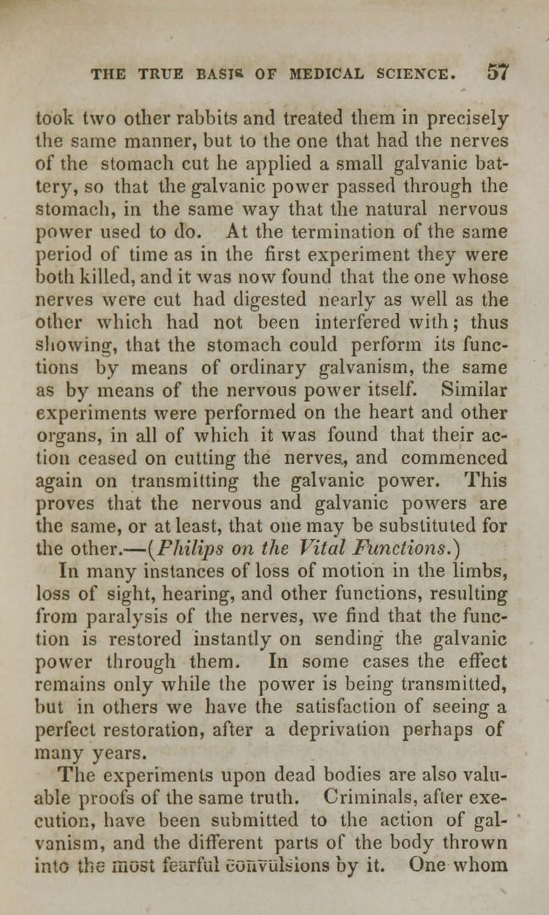 took two other rabbits and treated them in precisely the same manner, but to the one that had the nerves of the stomach cut he applied a small galvanic bat- tery, so that the galvanic power passed through the stomach, in the same way that the natural nervous power used to do. At the termination of the same period of time as in the first experiment they were both killed, and it was now found that the one whose nerves were cut had digested nearly as well as the other which had not been interfered with; thus showing, that the stomach could perform its func- tions by means of ordinary galvanism, the same as by means of the nervous power itself. Similar experiments were performed on the heart and other organs, in all of which it was found that their ac- tion ceased on cutting the nerves, and commenced again on transmitting the galvanic power. This proves that the nervous and galvanic powers are the same, or at least, that one may be substituted for the other.—[Philips on the Vital Functions.) In many instances of loss of motion in the limbs, loss of sight, hearing, and other functions, resulting from paralysis of the nerves, we find that the func- tion is restored instantly on sending the galvanic power through them. In some cases the effect remains only while the power is being transmitted, but in others we have the satisfaction of seeing a perfect restoration, after a deprivation perhaps of many years. The experiments upon dead bodies are also valu- able proofs of the same truth. Criminals, after exe- cution, have been submitted to the action of gal- vanism, and the different parts of the body thrown into the most fearful convulsions by it. One whom