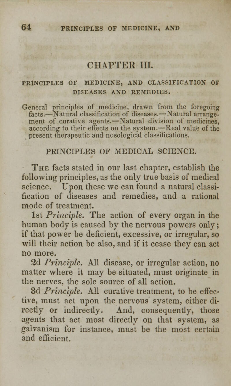 CHAPTER III. PRINCIPLES OF MEDICINE, AND CLASSIFICATION OF DISEASES AND REMEDIES. General principles of medicine, drawn from the foregoing facts.—Natural classification of diseases.—Natural arrange- ment of curative agents.—Natural division of medicines, according to their effects on the system.—Real value of the present therapeutic and nosological classifications. PRINCIPLES OF MEDICAL SCIENCE. The facts stated in our last chapter, establish the following principles, as the only true basis of medical science. Upon these we can found a natural classi- fication of diseases and remedies, and a rational mode of treatment. 1st Principle. The action of every organ in the human body is caused by the nervous powers only; if that power be deficient, excessive, or irregular, so will their action be also, and if it cease they can act no more. 2d Principle. All disease, or irregular action, no matter where it may be situated, must originate in the nerves, the sole source of all action. 3d Principle. All curative treatment, to be effec- tive, must act upon the nervous system, either di- rectly or indirectly. And, consequently, those agents that act most directly on that system, as galvanism for instance, must be the most certain and efficient.