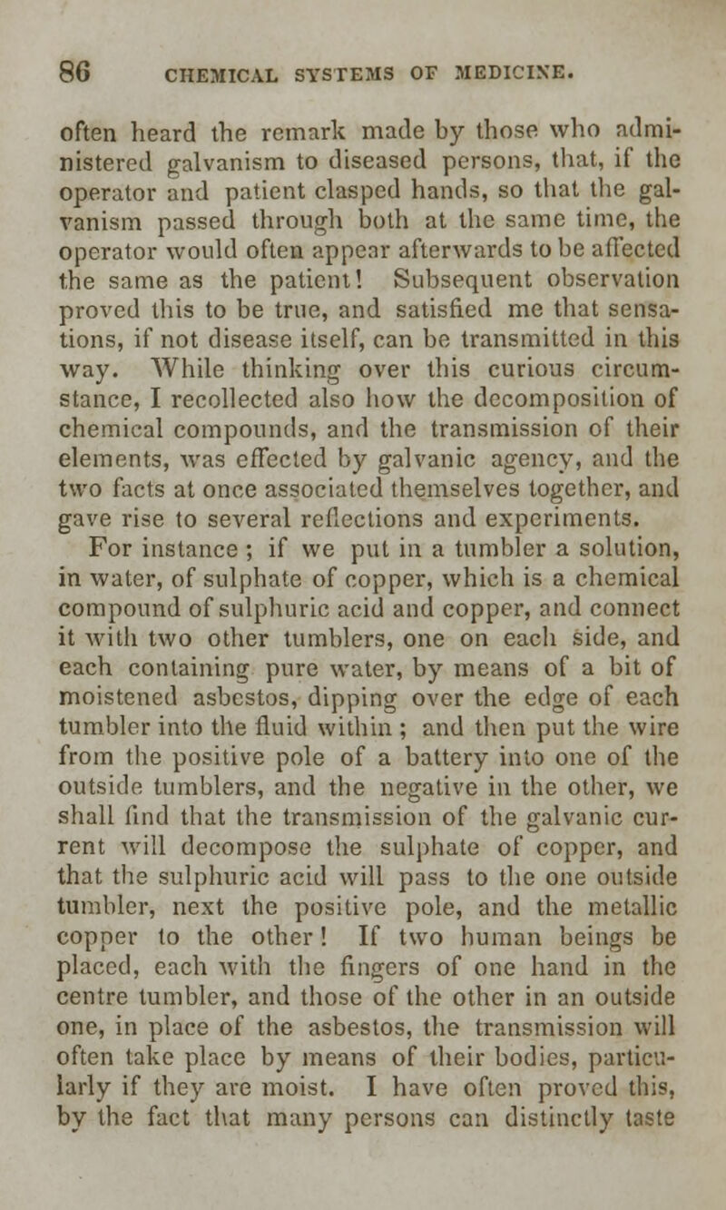 often heard the remark made by those who admi- nistered galvanism to diseased persons, that, if the operator and patient clasped hands, so that the gal- vanism passed through both at the same time, the operator would often appear afterwards to be affected the same as the patient! Subsequent observation proved this to be true, and satisfied me that sensa- tions, if not disease itself, can be transmitted in this way. While thinking over this curious circum- stance, I recollected also how the decomposition of chemical compounds, and the transmission of their elements, was effected by galvanic agency, fmd the two facts at once associated themselves together, and gave rise to several reflections and experiments. For instance ; if we put in a tumbler a solution, in water, of sulphate of copper, which is a chemical compound of sulphuric acid and copper, and connect it with two other tumblers, one on eacli side, and each containing pure water, by means of a bit of moistened asbestos, dipping over the edge of each tumbler into the fluid within ; and then put the wire from the positive pole of a battery into one of the outside tumblers, and the negative in the other, we shall find that the transmission of the galvanic cur- rent will decompose the sulphate of copper, and that the sulphuric acid will pass to the one outside tumbler, next the positive pole, and the metallic copper to the other! If two human beings be placed, each with the fingers of one hand in the centre tumbler, and those of the other in an outside one, in place of the asbestos, the transmission will often take place by means of their bodies, particu- larly if they are moist. I have often proved this, by the fact that many persons can distinctly taste