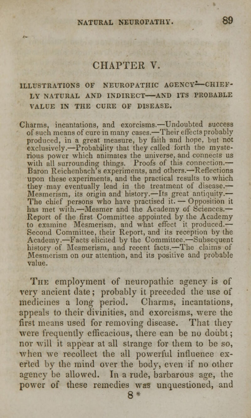 CHAPTER V. ILLUSTRATIONS OF NEUROPATHIC AGENCY—CHIEF- LY NATURAL AND INDIRECT AND ITS PROBABLE VALUE IN THE CURE OF DISEASE. Charms, incantations, and exorcisms.—Undoubted success of such means of cure in many cases.—Their effects probably produced, in a great measure, by faith and hope, but not exclusively.—Probability that they called forth the myste- rious power which animates the universe, and connects us with all surrounding things. Proofs of this connection.— Baron Reichenbach's experiments, and others.—Reflections upon these experiments, and the practical results to which they may eventually lead in the treatment of disease.— Mesmerism, its origin and history.—Its great antiquity — The chief persons who have practised it. — Opposition it has met with.—Mesmer and the Academy of Sciences.— Report of the first Committee appointed by the Academy to examine Mesmerism, and what effect it produced.— Second Committee, their Report, and its reception by the Academy.—Facts elicited by the Committee.—Subsequent history of Mesmerism, and recent facts.—The claims of Mesmerism on our attention, and its positive and probable value. The employment of neuropathic agency is of very ancient date; probably it preceded the use of medicines a long period. Charms, incantations, appeals to their divinities, and exorcisms, were the first means used for removing disease. That they were frequently efficacious, there can be no doubt; nor will it appear at all strange for them to be so, when we recollect the all powerful influence ex- erted by the mind over the body, even if no other agency be allowed. In a rude, barbarous age, the power of these remedies was unquestioned, and 8*