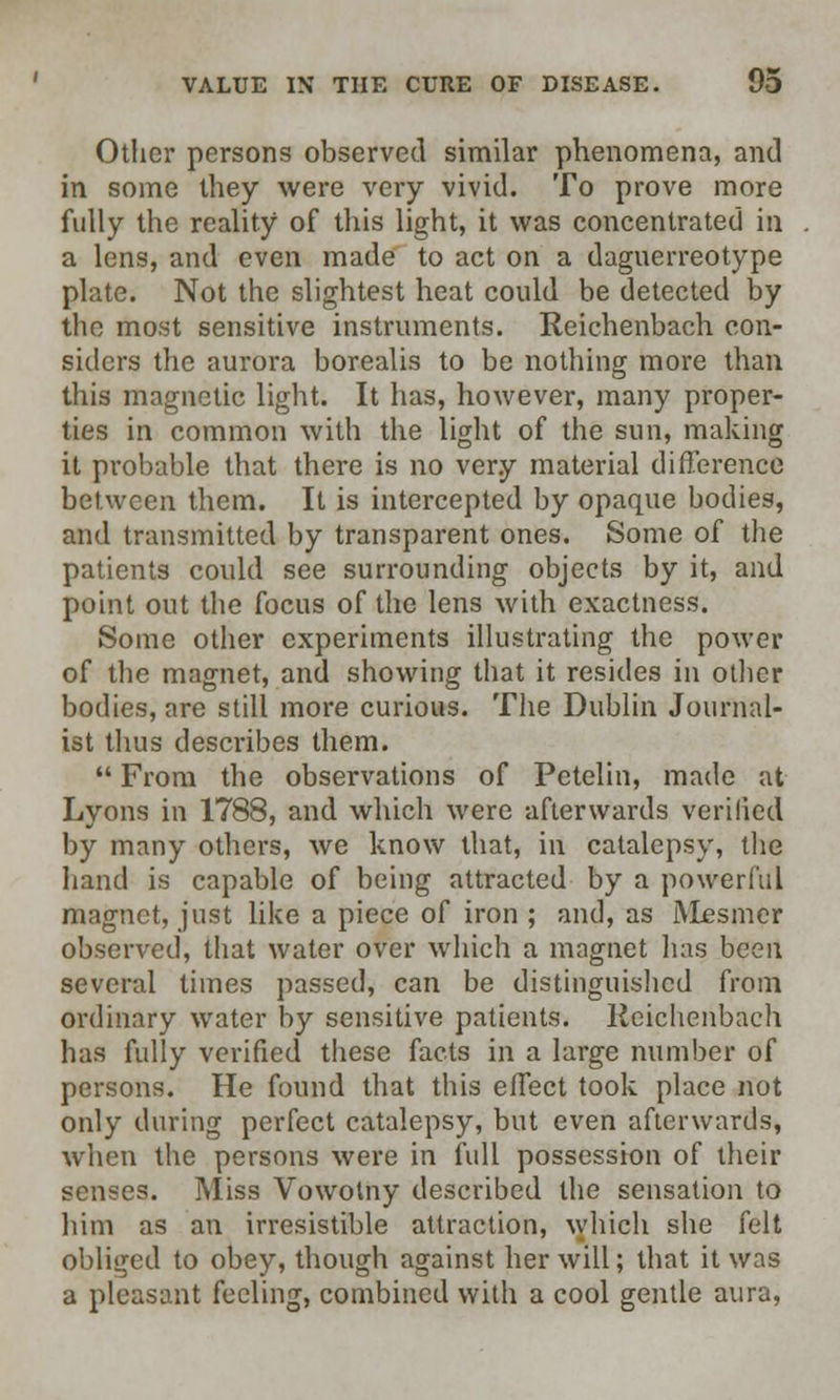 Other persons observed similar phenomena, and in some they were very vivid. To prove more fully the reality of this light, it was concentrated in a lens, and even made to act on a daguerreotype plate. Not the slightest heat could be detected by the most sensitive instruments. Reichenbach con- siders the aurora borealis to be nothing more than this magnetic light. It has, however, many proper- ties in common with the light of the sun, making it probable that there is no very material difference between them. It is intercepted by opaque bodies, and transmitted by transparent ones. Some of the patients could see surrounding objects by it, and point out the focus of the lens with exactness. Some other experiments illustrating the power of the magnet, and showing that it resides in other bodies, are still more curious. The Dublin Journal- ist thus describes them.  From the observations of Petelin, made at Lyons in 1788, and which were afterwards verified by many others, we know that, in catalepsy, the hand is capable of being attracted by a powerful magnet, just like a piece of iron ; and, as iVlesmer observed, that water over which a magnet lias been several times passed, can be distinguished from ordinary water by sensitive patients. Reichenbach has fully verified these facts in a large number of persons. He found that this effect took place not only during perfect catalepsy, but even afterwards, when the persons were in full possession of their senses. Miss Vowolny described the sensation to him as an irresistible attraction, which she felt obliged to obey, though against her will; that it was a pleasant feeling, combined with a cool gentle aura,