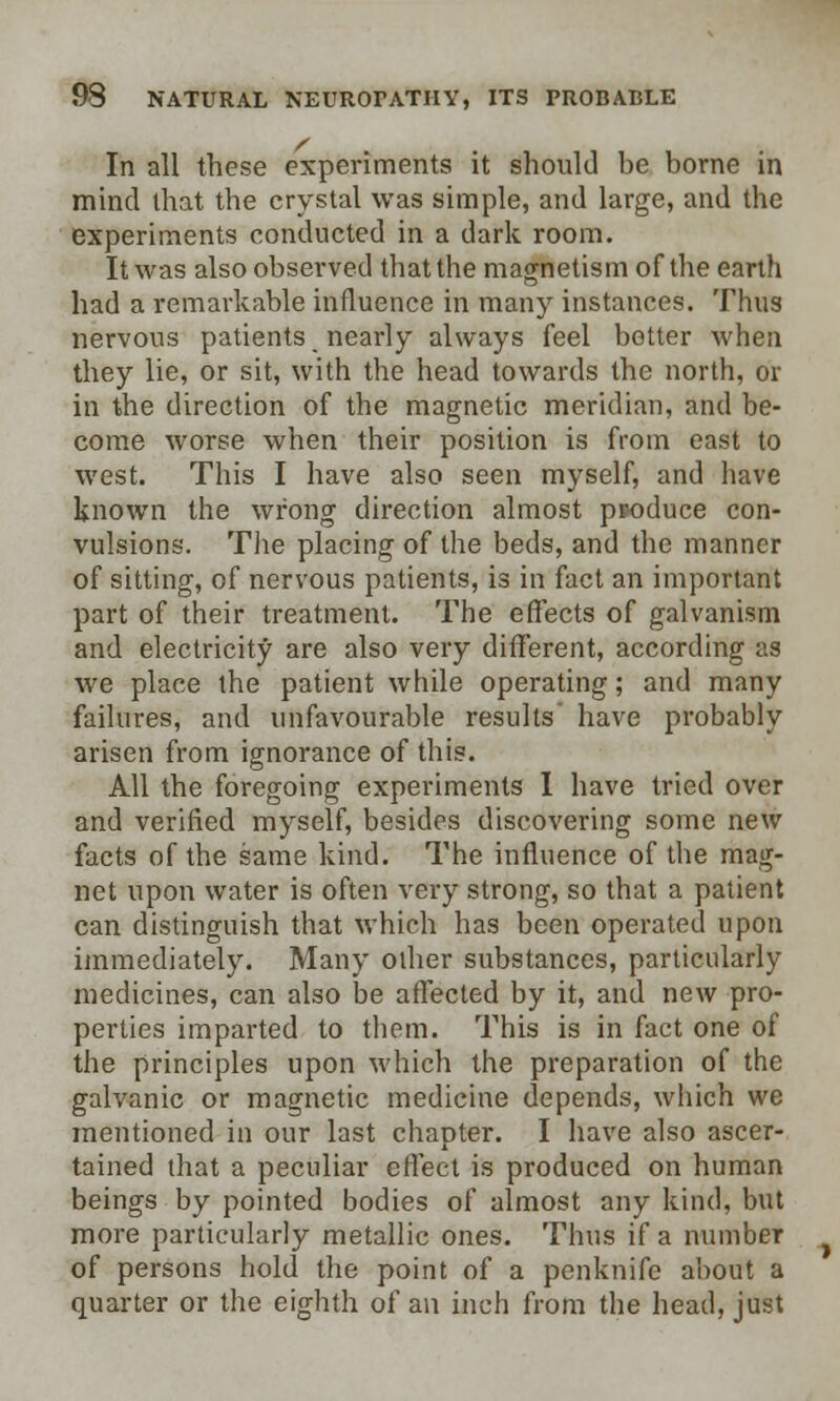 In all these experiments it should be borne in mind that the crystal was simple, and large, and the experiments conducted in a dark room. It was also observed that the magnetism of the earth had a remarkable influence in many instances. Thus nervous patients nearly always feel better when they lie, or sit, with the head towards the north, or in the direction of the magnetic meridian, and be- come worse when their position is from east to west. This I have also seen myself, and have known the wrong direction almost produce con- vulsions. The placing of the beds, and the manner of sitting, of nervous patients, is in fact an important part of their treatment. The effects of galvanism and electricity are also very different, according as we place the patient while operating; and many failures, and unfavourable results have probably arisen from ignorance of this. All the foregoing experiments I have tried over and verified myself, besides discovering some new facts of the same kind. The influence of the mag- net upon water is often very strong, so that a patient can distinguish that which has been operated upon immediately. Many other substances, particularly medicines, can also be affected by it, and new pro- perties imparted to them. This is in fact one of the principles upon which the preparation of the galvanic or magnetic medicine depends, which we mentioned in our last chapter. I have also ascer- tained that a peculiar effect is produced on human beings by pointed bodies of almost any kind, but more particularly metallic ones. Thus if a number of persons hold the point of a penknife about a quarter or the eighth of an inch from the head, just