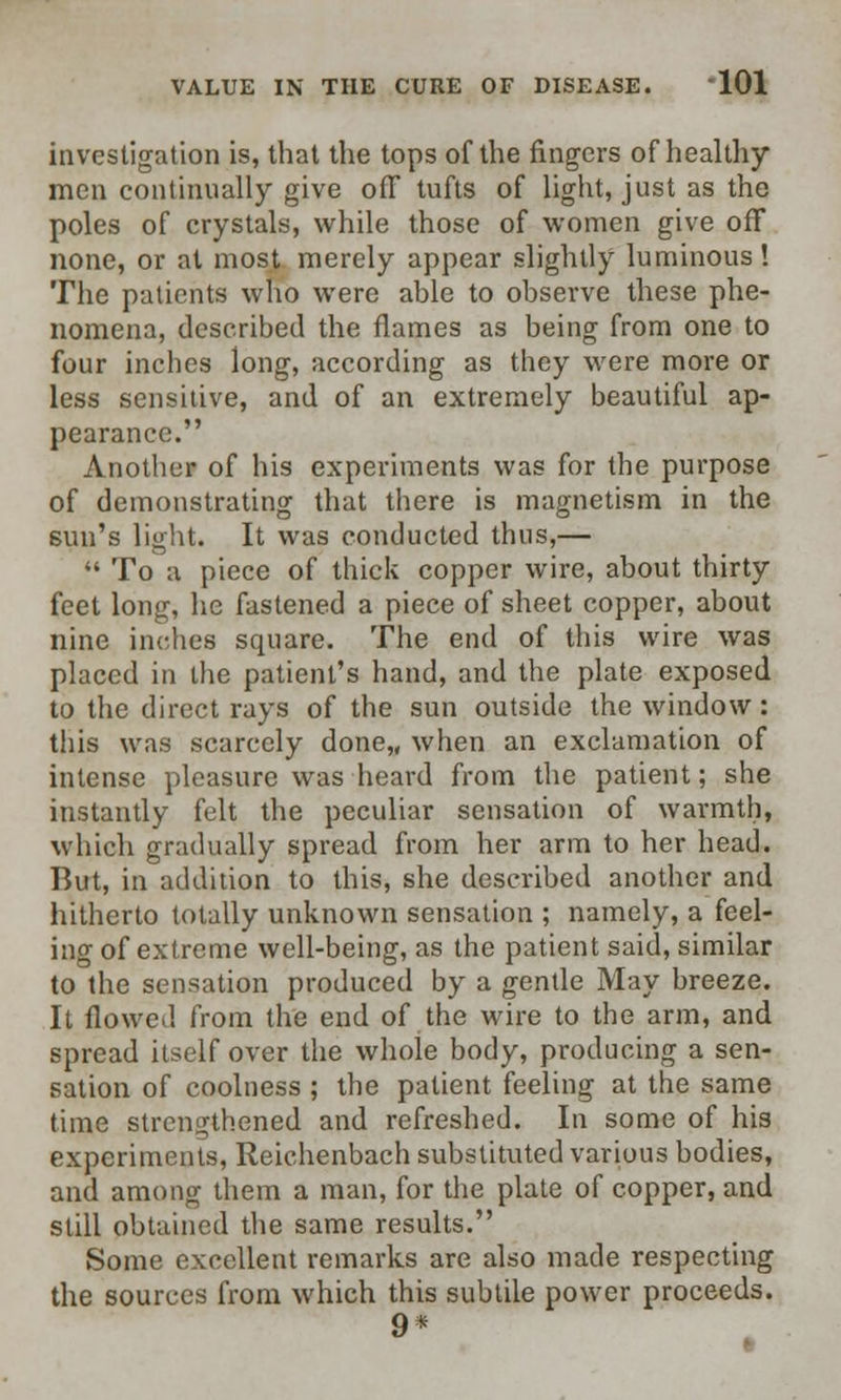 investigation is, that the tops of the fingers of healthy men continually give off tufts of light, just as the poles of crystals, while those of women give off none, or at most merely appear slightly luminous! The patients who were able to observe these phe- nomena, described the flames as being from one to four inches long, according as they were more or less sensitive, and of an extremely beautiful ap- pearance. Another of his experiments was for the purpose of demonstrating that there is magnetism in the sun's light. It was conducted thus,—  To a piece of thick copper wire, about thirty feet long, he fastened a piece of sheet copper, about nine inches square. The end of this wire was placed in the patient's hand, and the plate exposed to the direct rays of the sun outside the window: this was scarcely done,, when an exclamation of intense pleasure was heard from the patient; she instantly felt the peculiar sensation of warmth, which gradually spread from her arm to her head. But, in addition to this, she described another and hitherto totally unknown sensation ; namely, a feel- ing of extreme well-being, as the patient said, similar to the sensation produced by a gentle May breeze. It flowed from the end of the wire to the arm, and spread itself over the whole body, producing a sen- sation of coolness ; the patient feeling at the same time strengthened and refreshed. In some of his experiments, Reichenbach substituted various bodies, and among them a man, for the plate of copper, and still obtained the same results. Some excellent remarks are also made respecting the sources from which this subtile power proceeds. 9*