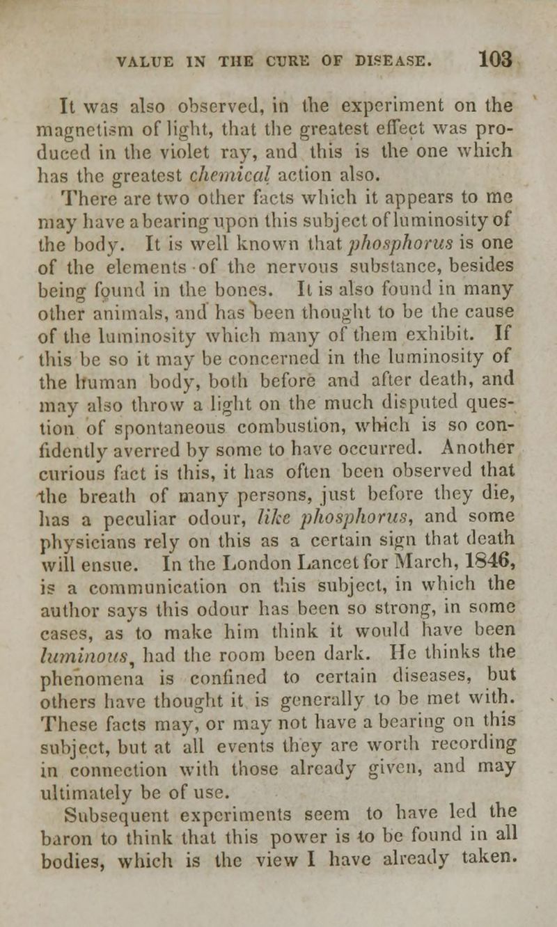 It was also observed, in the experiment on the magnetism of light, that the greatest effect was pro- duced in the violet ray, and this is the one which has the greatest chemical action also. There are two other facts which it appears to me may have a bearing tipori this subject of luminosity of the body. It is well known that phosphorus is one of the elements-of the nervous substance, besides being found in the bones. It is also found in many other animals, and hasljeen thought to be the cause of the luminosity which many of them exhibit. If this be so it may be concerned in the luminosity of the human body, both before and after death, and may also throw a light on the much disputed ques- tion of spontaneous combustion, which is so con- fidently averred by some to have occurred. Another curious fact is this, it has often been observed that -the breath of many persons, just before they die, lias a peculiar odour, like phosphorus, and some physicians rely on this as a certain sijrn that death will ensue. In the London Lancet for March, 1846, is a communication on this subject, in which the author says this odour has been so strong, in some cases, as to make him think it woidd have been luminous, had the room been dark. He thinks the phenomena is confined to certain diseases, but others have thought it is generally to be met with. These facts may, or may not have a bearing on this subject, but at all events they arc worth recording in connection with those already given, and may ultimately be of use. Subsequent experiments seem to have led the baron to think that this power is to be found in all bodies, which is the view I have already taken.