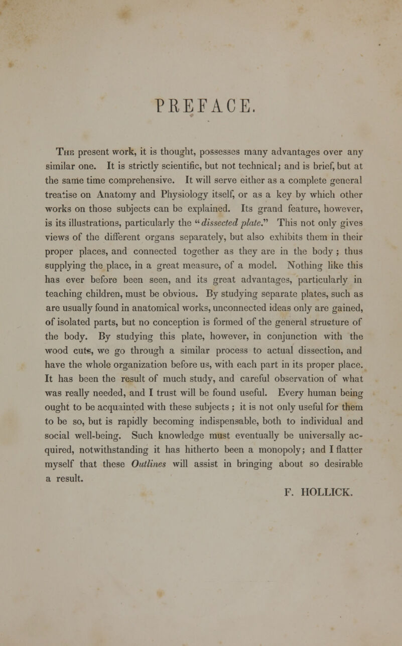 PREFACE. The present work, it is thought, possesses many advantages over any similar one. It is strictly scientific, but not technical; and is brief, but at the same time comprehensive. It will serve either as a complete general treatise on Anatomy and Physiology itself, or as a key by which other works on those subjects can be explained. Its grand feature, however, is its illustrations, particularly the  dissected plate. This not only gives views of the different organs separately, but also exhibits them in their proper places, and connected together as they are in the body; thus supplying the place, in a great measure, of a model. Nothing like this has ever before been seen, and its great advantages, particularly in teaching children, must be obvious. By studying separate plates, such as are usually found in anatomical works, unconnected ideas only are gained, of isolated parts, but no conception is formed of the general structure of the body. By studying this plate, however, in conjunction with the wood cute, we go through a similar process to actual dissection, and have the whole organization before us, with each part in its proper place. It has been the result of much study, and careful observation of what was really needed, and I trust will be found useful. Every human being ought to be acquainted with these subjects ; it is not only useful for them to be so, but is rapidly becoming indispensable, both to individual and social well-being. Such knowledge must eventually be universally ac- quired, notwithstanding it has hitherto been a monopoly; and I flatter myself that these Outlines will assist in bringing about so desirable a result. F. HOLLICK.