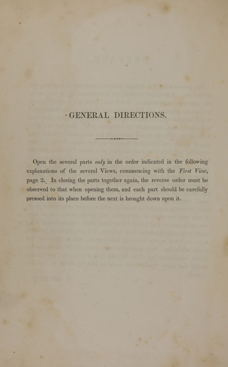 GENERAL DIRECTIONS. Open the several parts only in the order indicated in the following explanations of the several Views, commencing with the First View, page 2. In closing the parts together again, the reverse order must be observed to that when opening them, and each part should be carefully pressed into its place before the next is brought down upon it.