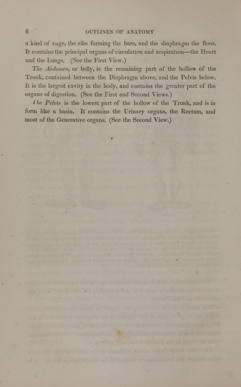 a kind of cage, the ribs forming the bars, and the diaphragm the floor. It contains the principal organs of circulation and respiration—the Heart and the Lungs. (See the First View.) The Abdomen, or belly, is the remaining part of the hollow of the Trunk, contained between the Diaphragm above, and the Pelvis below. It is the largest cavity in the body, and contains the greater part of the organs of digestion. (See the First and Second Views.) i h# Pelvis is the lowest part of the hollow of the Trunk, and is in form like a basin. It contains the Urinary organs, the Rectum, and most of the Generative organs. (See the Second View.)