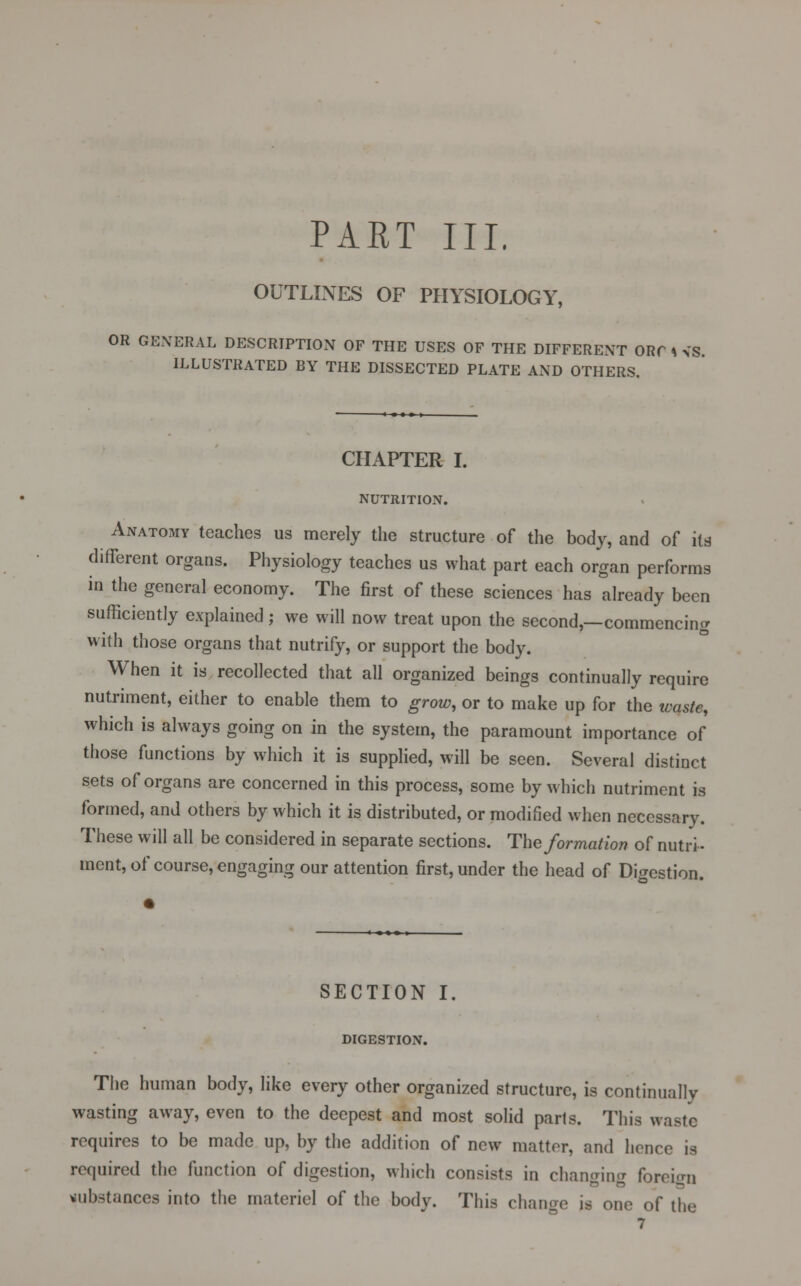 OUTLINES OF PHYSIOLOGY, OR GENERAL DESCRIPTION OF THE USES OF THE DIFFERENT ORf * VS. ILLUSTRATED BY THE DISSECTED PLATE AND OTHERS. CHAPTER I. NUTRITION. Anatomy teaches us merely the structure of the body, and of its different organs. Physiology teaches us what part each organ performs in the general economy. The first of these sciences has already been sufficiently explained; we will now treat upon the second,—commencing with those organs that nutrify, or support the body. When it is recollected that all organized beings continually require nutriment, either to enable them to grow, or to make up for the waste, which is always going on in the system, the paramount importance of those functions by which it is supplied, will be seen. Several distinct sets of organs are concerned in this process, some by which nutriment is formed, and others by which it is distributed, or modified when necessary. These will all be considered in separate sections. The formation of nutri- ment, of course, engaging our attention first, under the head of Digestion. SECTION I. DIGESTION. The human body, like every other organized structure, is continually wasting away, even to the deepest and most solid parls. This waste requires to be made up, by the addition of new matter, and hence is required the function of digestion, which consists in changing foreign substances into the materiel of the body. This change is one of the