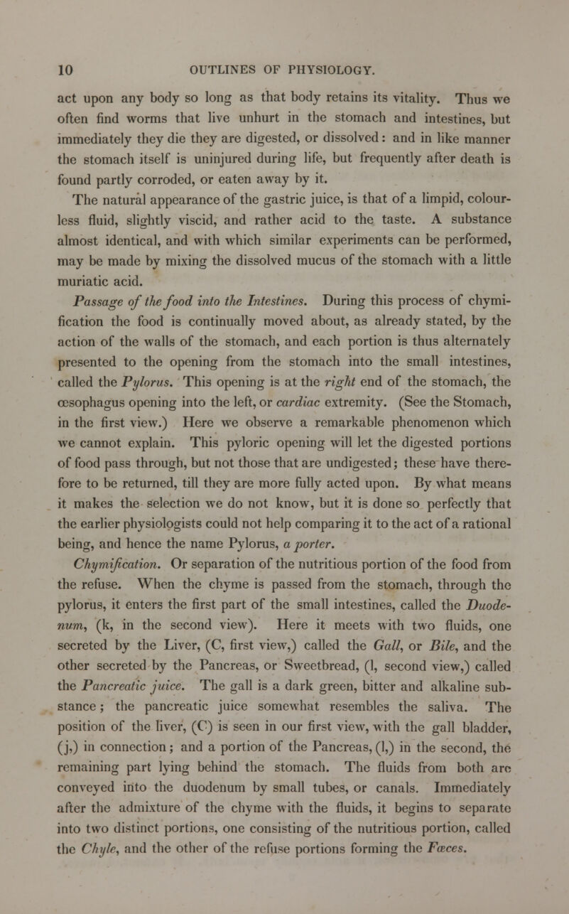 act upon any body so long as that body retains its vitality. Thus we often find worms that live unhurt in the stomach and intestines, but immediately they die they are digested, or dissolved: and in like manner the stomach itself is uninjured during life, but frequently after death is found partly corroded, or eaten away by it. The natural appearance of the gastric juice, is that of a limpid, colour- less fluid, slightly viscid, and rather acid to the taste. A substance almost identical, and with which similar experiments can be performed, may be made by mixing the dissolved mucus of the stomach with a little muriatic acid. Passage of the food into the Intestines. During this process of chymi- fication the food is continually moved about, as already stated, by the action of the walls of the stomach, and each portion is thus alternately presented to the opening from the stomach into the small intestines, called the Pylorus. This opening is at the right end of the stomach, the oesophagus opening into the left, or cardiac extremity. (See the Stomach, in the first view.) Here we observe a remarkable phenomenon which we cannot explain. This pyloric opening will let the digested portions of food pass through, but not those that are undigested; these have there- fore to be returned, till they are more fully acted upon. By what means it makes the selection we do not know, but it is done so perfectly that the earlier physiologists could not help comparing it to the act of a rational being, and hence the name Pylorus, a porter. Chymification. Or separation of the nutritious portion of the food from the refuse. When the chyme is passed from the stomach, through the pylorus, it enters the first part of the small intestines, called the Duode- num, (k, in the second view). Here it meets with two fluids, one secreted by the Liver, (C, first view,) called the Gall, or Bile, and the other secreted by the Pancreas, or Sweetbread, (1, second view,) called the Pancreatic juice. The gall is a dark green, bitter and alkaline sub- stance ; the pancreatic juice somewhat resembles the saliva. The position of the liver, (C) is seen in our first view, with the gall bladder, (j,) in connection; and a portion of the Pancreas, (1,) in the second, the remaining part lying behind the stomach. The fluids from both arc conveyed into the duodenum by small tubes, or canals. Immediately after the admixture of the chyme with the fluids, it begins to separate into two distinct portions, one consisting of the nutritious portion, called the Chyle, and the other of the refuse portions forming the Faces.