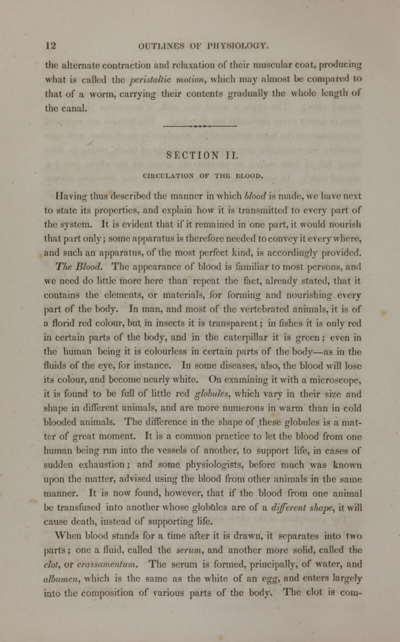 the alternate contraction and relaxation of their muscular coat, producing what is called the peristaltic motion, which may almost be compared to that of a worm, carrying their contents gradually the whole length of the canal. SECTION II. CIRCULATION OF THE BLOOD. Having thus described the manner in which blood is made, we have next to state its properties, and explain how it is transmitted to every part of the system. It is evident that if it remained in one part, it would nourish that part only; some apparatus is therefore needed to convey it every where, and such an apparatus, of the most perfect kind, is accordingly provided. The Blood. The appearance of blood is familiar to most persons, and we need do little more here than repeat the fact, already stated, that it contains the elements, or materials, for forming and nourishing every part of the body. In man, and most of the vertebrated animals, it is of a florid red colour, but in insects it is transparent; in fishes it is only red in certain parts of the body, and in the caterpillar it is green; even in the human being it is colourless in certain parts of the body—as in the fluids of the eye, for instance. In some diseases, also, the blood will lose its colour, and become nearly white. On examining it with a microscope, it is found to be full of little red globules, which vary in their size and shape in different animals, and are more numerous in warm than in cold blooded animals. The difference in the shape of these globules is a mat- ter of great moment. It is a common practice to let the blood from one human being run into the vessels of another, to support life, in cases of sudden exhaustion; and some physiologists, before much was known upon the matter, advised using the blood from other animals in the same manner. It is now found, however, that if the blood from one animal be transfused into another whose globules are of a different shape, it will cause death, instead of supporting life. When blood stands for a time after it is drawn, it separates into two parts; one a fluid, called the serum, and another more solid, called the clot, or crassamentum. The serum is formed, principally, of water, and albumen, which is the same as the white of an egg, and enters largely into the composition of various parts of the body. The clot is com-