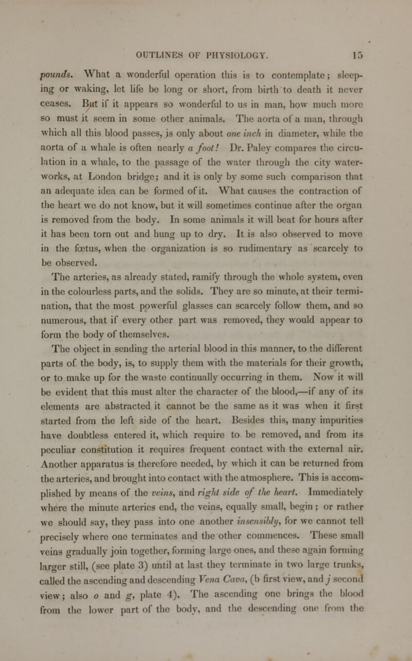 pounds. What a wonderful operation this is to contemplate; sleep- ing or waking, let life be long or short, from birth to death it never ceases. But if it appears so wonderful to us in man, how much more so must it seem in some other animals. The aorta of a man, through which all this blood passes, is only about one inch in diameter, while the aorta of a whale is often nearly a foot! Dr. Paley compares the circu- lation in a whale, to the passage of the water through the city water- works, at London bridge; and it is only by some such comparison that an adequate idea can be formed of it. What causes the contraction of the heart we do not know, but it will sometimes continue after the organ is removed from the body. In some animals it will beat for hours after it has been torn out and hung up to dry. It is also observed to move in the foetus, when the organization is so rudimentary as scarcely to be observed. The arteries, as already stated, ramify through the whole system, even in the colourless parts, and the solids. They are so minute, at their termi- nation, that the most powerful glasses can scarcely follow them, and so numerous, that if every other part was removed, they would appear to form the body of themselves. The object in sending the arterial blood in this manner, to the different parts of the body, is, to supply them with the materials for their growth, or to make up for the waste continually occurring in them. Now it will be evident that this must alter the character of the blood,—if any of its elements are abstracted it cannot be the same as it was when it first started from the left side of the heart. Besides this, many impurities have doubtless entered it, which require to be removed, and from its peculiar constitution it requires frequent contact with the external air. Another apparatus is therefore needed, by which it can be returned from the arteries, and brought into contact with the atmosphere. This is accom- plished by means of the veins, and right side of the heart. Immediately where the minute arteries end, the veins, equally small, begin; or rather we should say, they pass into one another insensibly, for we cannot tell precisely where one terminates and the other commences. These small veins gradually join together, forming large ones, and these again forming larger still, (see plate 3) until at last they terminate in two large trunks, called the ascending and descending Vena Cava, (b first view, and^ second view; also o and g, plate 1). The ascending one brings the blood from the lower part of the body, and the descending one from the