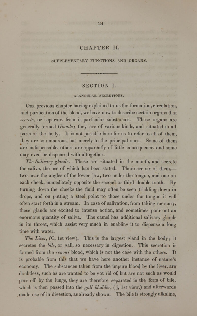 CHAPTER II. SUPPLEMENTARY FUNCTIONS AND ORGANS. SECTION I. GLANDULAR SECRETIONS. Our previous chapter having explained to us the formation, circulation, and purification of the blood, we have now to describe certain organs that secrete, or separate, from it particular substances. These organs are generally termed Glands; they are of various kinds, and situated in all parts of the body. It is not possible here for us to refer to all of them, they are so numerous, but merely to the principal ones. Some of them are indispensable, others are apparently of little consequence, and some may even be dispensed with altogether. The Salivary glands. These are situated in the mouth, and secrete the saliva, the use of which has been stated. There are six of them,— two near the angles of the lower jaw, two under the tongue, and one on each cheek, immediately opposite the second or third double tooth. By turning down the cheeks the fluid may often be seen trickling down in drops, and on putting a steel point to those under the tongue it will often start forth in a stream. In case of salivation, from taking mercury, these glands are excited to intense action, and sometimes pour out an enormous quantity of saliva. The camel has additional salivary glands in its throat, which assist very much in enabling it to dispense a long time with water. The Liver, (C, 1st view). This is the largest gland in the body; it secretes the bile, or gall, so necessary in digestion. This secretion is formed from the venous blood, which is not the case with the others. It is probable from this that we have here another instance of nature's economy. The substances taken from the impure blood by the liver, are doubtless, such as are wanted to be got rid of, but are not such as would pass off by the lungs, they are therefore separated in the form of bile, which is then passed into the gall bladder, (j, 1st view,) and afterwards made use of in digestion, as already shown. The bile is strongly alkaline,