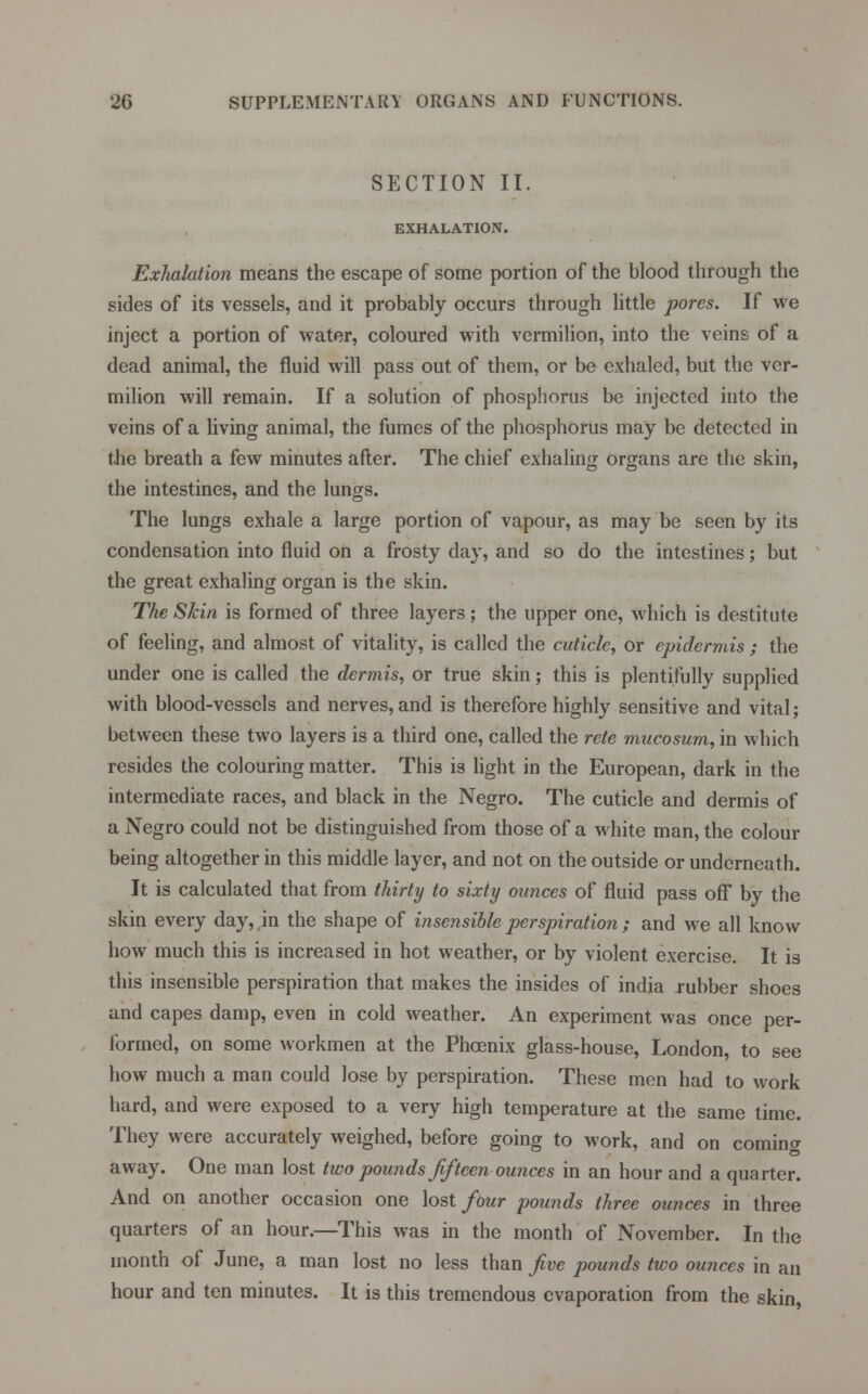 SECTION II. EXHALATION. Exhalation means the escape of some portion of the blood through the sides of its vessels, and it probably occurs through little pores. If we inject a portion of water, coloured with vermilion, into the veins of a dead animal, the fluid will pass out of them, or be exhaled, but the ver- milion will remain. If a solution of phosphorus be injected into the veins of a living animal, the fumes of the pho-sphorus may be detected in the breath a few minutes after. The chief exhaling organs are the skin, the intestines, and the lungs. The lungs exhale a large portion of vapour, as may be seen by its condensation into fluid on a frosty day, and so do the intestines; but the great exhaling organ is the skin. The Skin is formed of three layers; the upper one, which is destitute of feeling, and almost of vitality, is called the cuticle, or epidermis ; the under one is called the dermis, or true skin; this is plentifully supplied with blood-vessels and nerves, and is therefore highly sensitive and vital; between these two layers is a third one, called the rete mucosum, in which resides the colouring matter. This is light in the European, dark in the intermediate races, and black in the Negro. The cuticle and dermis of a Negro could not be distinguished from those of a white man, the colour being altogether in this middle layer, and not on the outside or underneath. It is calculated that from thirty to sixty ounces of fluid pass off by the skin every day, in the shape of insensible perspiration ; and we all know how much this is increased in hot weather, or by violent exercise. It is this insensible perspiration that makes the insides of india rubber shoes and capes damp, even in cold weather. An experiment was once per- formed, on some workmen at the Phoenix glass-house, London, to see how much a man could lose by perspiration. These men had to work hard, and were exposed to a very high temperature at the same time. They were accurately weighed, before going to work, and on comino- away. One man lost two pounds fifteen ounces in an hour and a quarter. And on another occasion one lost four pounds three ounces in three quarters of an hour.—This was in the month of November. In the month of June, a man lost no less than five pounds two ounces in an hour and ten minutes. It is this tremendous evaporation from the skin,
