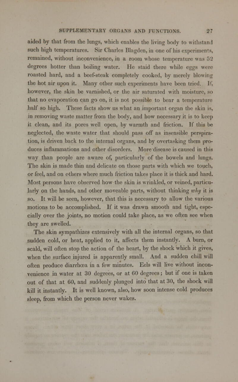 aided by that from the lungs, which enables the living body to withstand such high temperatures. Sir Charles Blagden, in one of his experiment?, remained, without inconvenience, in a room whose temperature was 52 degrees hotter than boiling water. He staid there while eggs were roasted hard, and a beef-steak completely cooked, by merely blowing the hot air upon it. Many other such experiments have been tried. If, however, the skin be varnished, or the air saturated with moisture, so that no evaporation can go on, it is not possible to bear a temperature half so high. These facts show us what an important organ the skin is, in removing waste matter from the body, and how necessary it is to keep it clean, and its pores well open, by warmth and friction. If this be neglected, the waste water that should pass off as insensible perspira- tion, is driven back to the internal organs, and by overtasking them pro- duces inflammations and other disorders. More disease is caused in this way than people are aware of, particularly of the bowels and lungs. The skin is made thin and delicate on those parts with which we touch, or feel, and on others where much friction takes place it is thick and hard. Most persons have observed how the skin is wrinkled, or veined, particu- larly on the hands, and other moveable parts, without thinking why it is so. It will be seen, however, that this is necessary to allow the various motions to be accomplished. If it was drawn smooth and tight, espe- cially over the joints, no motion could take place, as we often see when they are swelled. The skin sympathizes extensively with all the internal organs, so that sudden cold, or heat, applied to it, affects them instantly. A burn, or scald, will often stop the action of the heart, by the shock which it gives, when the surface injured is apparently small. And a sudden chill will often produce diarrhoea in a few minutes. Eels will live without incon- venience in water at 30 degrees, or at 60 degrees; but if one is taken out of that at 60, and suddenly plunged into that at 30, the shock will kill it instantly. It is well known, also, how soon intense cold produces sleep, from which the person never wakes.