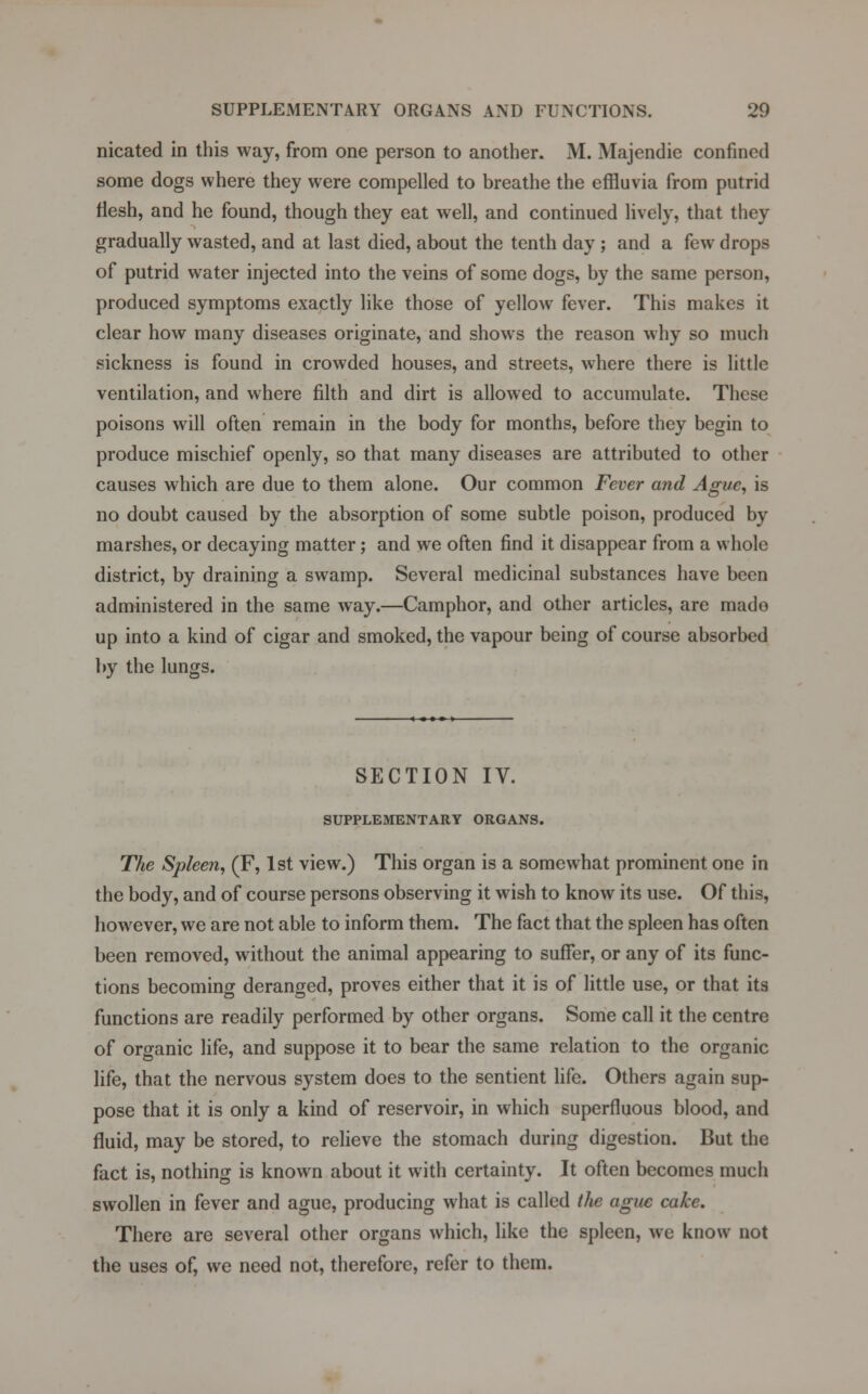 nicated in this way, from one person to another. M. Majendie confined some dogs where they were compelled to breathe the effluvia from putrid flesh, and he found, though they eat well, and continued lively, that they gradually wasted, and at last died, about the tenth day ; and a few drops of putrid water injected into the veins of some dogs, by the same person, produced symptoms exactly like those of yellow fever. This makes it clear how many diseases originate, and shows the reason why so much sickness is found in crowded houses, and streets, where there is little ventilation, and where filth and dirt is allowed to accumulate. These poisons will often remain in the body for months, before they begin to produce mischief openly, so that many diseases are attributed to other causes which are due to them alone. Our common Fever and Ague, is no doubt caused by the absorption of some subtle poison, produced by marshes, or decaying matter; and we often find it disappear from a whole district, by draining a swamp. Several medicinal substances have been administered in the same way.—Camphor, and other articles, are made up into a kind of cigar and smoked, the vapour being of course absorbed by the lungs. SECTION IV. SUPPLEMENTARY ORGANS. The Spleen, (F, 1st view.) This organ is a somewhat prominent one in the body, and of course persons observing it wish to know its use. Of this, however, we are not able to inform them. The fact that the spleen has often been removed, without the animal appearing to suffer, or any of its func- tions becoming deranged, proves either that it is of little use, or that its functions are readily performed by other organs. Some call it the centre of organic life, and suppose it to bear the same relation to the organic life, that the nervous system does to the sentient life. Others again sup- pose that it is only a kind of reservoir, in which superfluous blood, and fluid, may be stored, to relieve the stomach during digestion. But the fact is, nothing is known about it with certainty. It often becomes much swollen in fever and ague, producing what is called the ague cake. There are several other organs which, like the spleen, we know not the uses of, we need not, therefore, refer to them.