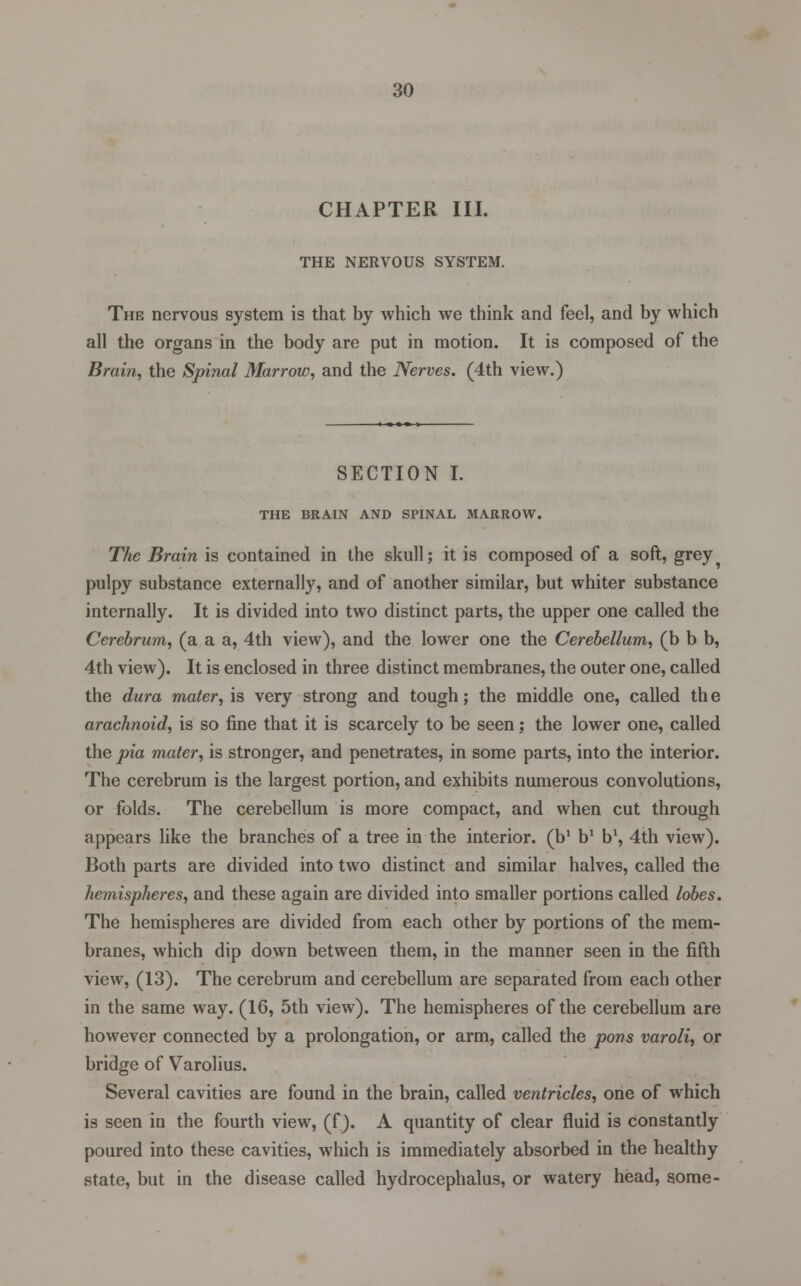 CHAPTER III. THE NERVOUS SYSTEM. The nervous system is that by which we think and feel, and by which all the organs in the body are put in motion. It is composed of the Brain, the Spinal Marrow, and the Nerves. (4th view.) SECTION I. THE BRAIN AND SPINAL MARROW. The Brain is contained in the skull j it is composed of a soft, grey pulpy substance externally, and of another similar, but whiter substance internally. It is divided into two distinct parts, the upper one called the Cerebrum, (a a a, 4th view), and the lower one the Cerebellum, (b b b, 4th view). It is enclosed in three distinct membranes, the outer one, called the dura mater, is very strong and tough; the middle one, called th e arachnoid, is so fine that it is scarcely to be seen; the lower one, called the pia mater, is stronger, and penetrates, in some parts, into the interior. The cerebrum is the largest portion, and exhibits numerous convolutions, or folds. The cerebellum is more compact, and when cut through appears like the branches of a tree in the interior, (b1 b1 b1, 4th view). Both parts are divided into two distinct and similar halves, called the hemispheres, and these again are divided into smaller portions called lobes. The hemispheres are divided from each other by portions of the mem- branes, which dip down between them, in the manner seen in the fifth view, (13). The cerebrum and cerebellum are separated from each other in the same way. (16, 5th view). The hemispheres of the cerebellum are however connected by a prolongation, or arm, called the pons varoli, or bridge of Varolius. Several cavities are found in the brain, called ventricles, one of which is seen in the fourth view, (f). A quantity of clear fluid is constantly poured into these cavities, which is immediately absorbed in the healthy state, but in the disease called hydrocephalus, or watery head, some-