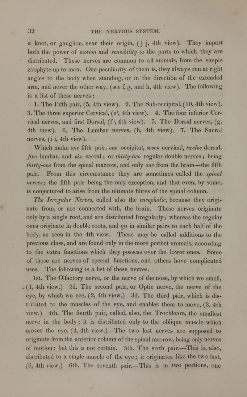 a knot, or ganglion, near their origin, (j j, 4th view). They impart both the power of motion and sensibility to the parts to which they are distributed. These nerves are common to all animals, from the simple zoophyte up to man. One peculiarity of them is, they always run at right angles to the body when standing, or in the direction of the extended arm, and never the other way, (see f, g, and h, 4th view). The following is a list of these nerves : 1. The Fifth pair, (5, 4th view). 2. The Sub-occipital, (10, 4th view). 3. The three superior Cervical, (e1, 4th view). 4. The four inferior Cer- vical nerves, and first Dorsal, (f \ 4th view). 5. The Dorsal nerves, (g, 4th view). 6. The Lumbar nerves, (h, 4th view). 7. The Sacral nerves, (i i, 4th view). Which make one fifth pair, one occipital, seven cervical, twelve dorsal, Jive lumbar, and six sacral; or thirty-two regular double nerves; being thirty-one from the spinal marrow, and only one from the brain—the fifth pair. From this circumstance they are sometimes called the spinal nerves; the fifth pair being the only exception, and that even, by some, is conjectured to arise from the ultimate fibres of the spinal column. The Irregular Nerves, called also the encephalic, because they origi- nate from, or are connected with, the brain. These nerves originate only by a single root, and are distributed irregularly; whereas the regular ones originate in double roots, and go in similar pairs to each half of the body, as seen in the 4th view. These may be called additions to the previous class, and are found only in the more perfect animals, according to the extra functions which they possess over the lower ones. Some of these are nerves of special functions, and others have complicated uses. The following is a list of these nerves. 1st. The Olfactory nerve, or the nerve of the nose, by which we smell, (1, 4th view.) 2d. The second pair, or Optic nerve, the nerve of the eye, by which we see, (2, 4th view.) 3d. The third pair, which is dis- tributed to the muscles of the eye, and enables them to move, (3, 4th view.) 4th. The fourth pair, called, also, the Trochleare, the smallest nerve in the body; it is distributed only to the oblique muscle which moves the eye, (4, 4th view.)—The two last nerves are supposed to originate from the anterior column of the spinal marrow, being only nerves of motion: but this is not certain. 5th. The sixth pair.—This is, also, distributed to a single muscle of the eye; it originates like the two last, (6, 4th view.) 6th. The seventh pair.—This is in two portions, one