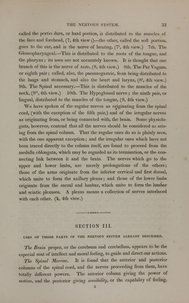 called the portio dura, or hard portion, is distributed to the muscles of the face and forehead, (7, 4th view;)—the other, called the soft portion, goes to the ear, and is the nerve of hearing, (71, 4th view.) 7th. The Glossopharyngeal.—This is distributed to the roots of the tongue, and the pharynx; its uses are not accurately known. It is thought that one branch of this is the nerve of taste, (8, 4th view.) 8th. The Par Vaguni, or eighth pair; called, also, the pneumogastric, from being distributed to the lungs and stomach, and also the heart and larynx, (8l, 4th view.) 9th. The Spinal accessary.—This is distributed to the muscles of the neck, (811,4th view.) 10th. The Hypoglossal nerve ; the ninth pair, or lingual, distributed to the muscles of the tongue, (9, 4th view.) We have spoken of the regular nerves as originating from the spinal cord, (with the exception of the fifth pair,) and of the irregular nerves as originating from, or being connected with, the brain. Some physiolo- gists, however, contend that all the nerves should be considered as aris- ing from the spinal column. That the regular ones do so is plainly seen, with the one apparent exception; and the irregular ones which have not been traced directly to the column itself, are found to proceed from the medulla oblongata, which may be regarded as its termination, or the con- necting link between it and the brain. The nerves which go to the upper and lower limbs, are merely prolongations of the others; those of the arms originate from the inferior cervical and first dorsal, which unite to form the axillary plexus; and those of the lower limbs originate from the sacral and lumbar, which unite to form the lumbar and sciatic plexuses. A plexus means a collection of nerves interlaced with each other, (k, 4th view.) SECTION III. USES OF THOSE PARTS OF THE NERVOUS SYSTEM ALREADY DESCRIBED. The Brain proper, or the cerebrum and cerebellum, appears to be the especial seat of intellect and moral feeling, to guide and direct our actions. The Spinal Marrow. It is found that the anterior and posterior columns of the spinal cord, and the nerves proceeding from them, have totally different powers. The anterior column giving the power of motion, and the posterior giving sensibility, or the capability of feeling.