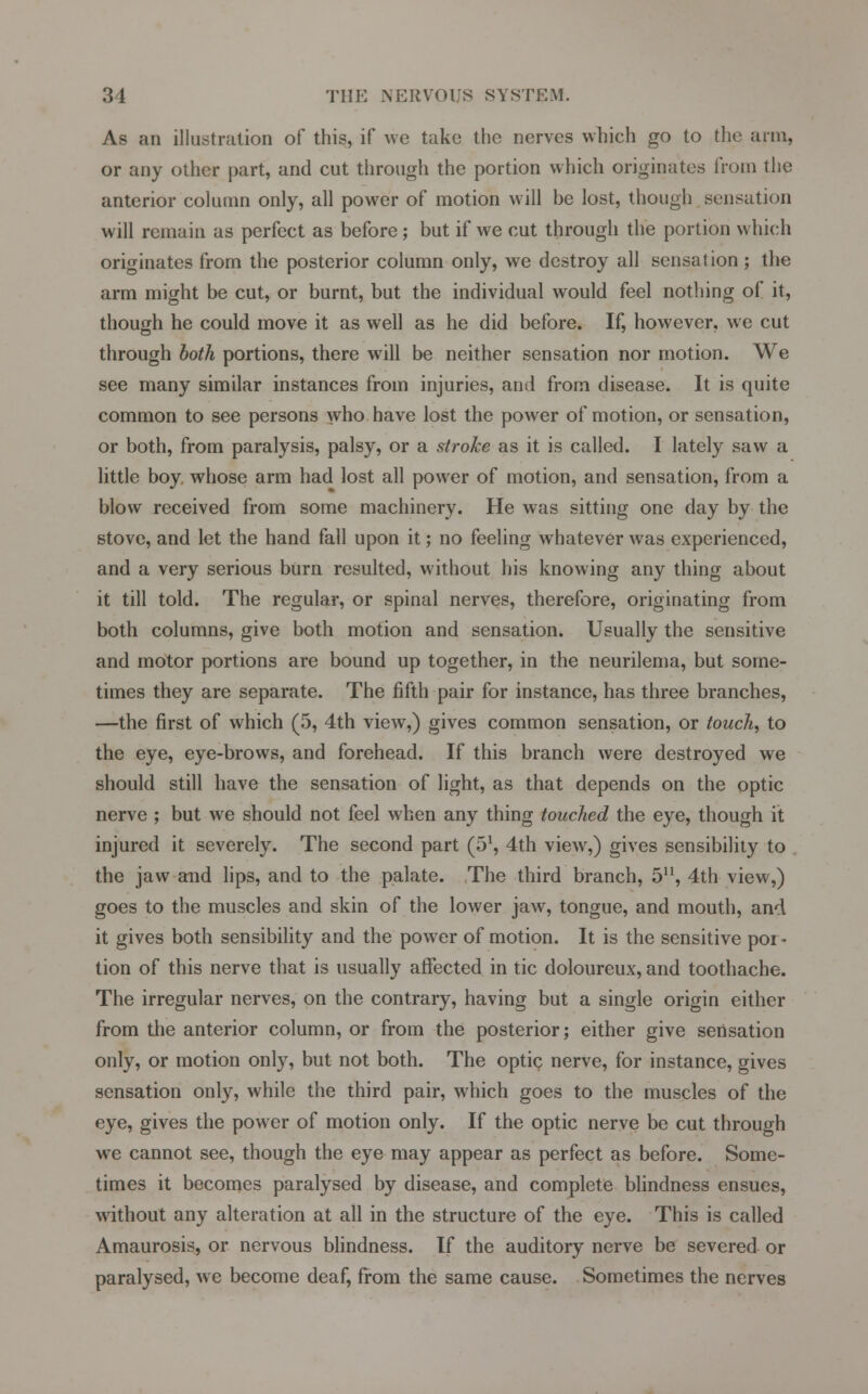 As an illustration of this, if we take the nerves which go to the arm, or any other part, and cut through the portion which originates from the anterior column only, all power of motion will be lost, though sensation will remain as perfect as before; but if we cut through the portion which originates from the posterior column only, we destroy all sensation ; the arm might be cut, or burnt, but the individual would feel nothing of it, though he could move it as well as he did before. If, however, we cut through both portions, there will be neither sensation nor motion. We see many similar instances from injuries, and from disease. It is quite common to see persons who have lost the power of motion, or sensation, or both, from paralysis, palsy, or a stroke as it is called. I lately saw a little boy. whose arm had lost all power of motion, and sensation, from a blow received from some machinery. He was sitting one day by the stove, and let the hand fall upon it; no feeling whatever was experienced, and a very serious burn resulted, without his knowing any thing about it till told. The regular, or spinal nerves, therefore, originating from both columns, give both motion and sensation. Usually the sensitive and motor portions are bound up together, in the neurilema, but some- times they are separate. The fifth pair for instance, has three branches, —the first of which (5, 4th view,) gives common sensation, or touch, to the eye, eye-brows, and forehead. If this branch were destroyed we should still have the sensation of light, as that depends on the optic nerve ; but we should not feel when any thing touched the eye, though it injured it severely. The second part (51, 4th view,) gives sensibility to the jaw and lips, and to the palate. The third branch, 5, 4th view,) goes to the muscles and skin of the lower jaw, tongue, and mouth, and it gives both sensibility and the power of motion. It is the sensitive por- tion of this nerve that is usually affected in tic doloureux, and toothache. The irregular nerves, on the contrary, having but a single origin either from the anterior column, or from the posterior; either give sensation only, or motion only, but not both. The optic nerve, for instance, gives sensation only, while the third pair, which goes to the muscles of the eye, gives the power of motion only. If the optic nerve be cut through we cannot see, though the eye may appear as perfect as before. Some- times it becomes paralysed by disease, and complete blindness ensues, without any alteration at all in the structure of the eye. This is called Amaurosis, or nervous blindness. If the auditory nerve be severed or paralysed, we become deaf, from the same cause. Sometimes the nerves