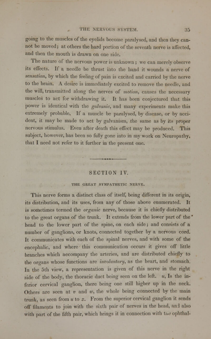 going to the muscles of the eyelids become paralysed, and then they can- not be moved; at others the hard portion of the seventh nerve is affected, and then the mouth is drawn on one side. The nature of the nervous power is unknown ; we can merely observe its effects. If a needle be thrust into the hand it wounds a nerve of sensation, by which the feeling of pain is excited and carried by the nerve to the brain. A desire is immediately excited to remove the needle, and the will, transmitted along the nerves of motion, causes the necessary muscles to act for withdrawing it. It has been conjectured that this power is identical with the galvanic, and many experiments make this extremely probable. If a muscle be paralysed, by disease, or by acci- dent, it may be made to act by galvanism, the same as by its proper nervous stimulus. Even after death this effect may be produced. This subject, however, has been so fully gone into in my work on Neuropathy, that I need not refer to it further in the present one. SECTION IV. THE GREAT SYMPATHETIC NERVE. This nerve forms a distinct class of itself, being different in its origin, its distribution, and its uses, from any of those above enumerated. It is sometimes termed the organic nerve, because it is chiefly distributed to the great organs of the trunk. It extends from the lower part of the' head to the lower part of the spine, on each side; and consists of a number of ganglions, or knots, connected together by a nervous cord. It communicates with each of the spinal nerves, and with some of the encephalic, and where this communication occurs it gives off little branches which accompany the arteries, and are distributed chiefly to the organs whose functions are involuntary, as the heart, and stomach. In the 5th view, a representation is given of this nerve in the right side of the body, the thoracic duct being seen on the left, u, Is the in- ferior cervical ganglion, there being one still higher up in the neck. Others are seen at v and w, the whole being connected by the main trunk, as seen from u to z. From the superior cervical ganglion it sends off filaments to join with the sixth pair of nerves in the head, an 1 also with part of the fifth pair, which brings it in connection with tnd ophthal-