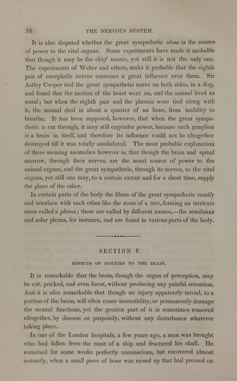 It is also disputed whether the great sympathetic alone is the source of power to the vital organs. Some experiments have made it Drobable that though it may be the chief source, yet still it is not the only one. The experiments of Weber and others, make it probable that the eighth pair of encephalic nerves exercises a great influence over them. Sir Astley Cooper tied the great sympathetic nerve on both sides, in a dog, and found that the motion of the heart went on, and the animal lived as usual; but when the eighth pair and the phrenic were tied along with it, the animal died in about a quarter of an hour, from inability to breathe. It- has been supposed, however, that when the great sympa- thetic is cut through, it may still engender power, because each ganglion is a brain in itself, and therefore its influence could not be altogether destroyed till it was totally annihilated. The most probable explanation of these seeming anomalies howrever is, that though the brain and spinal marrow, through their nerves, are the usual source of power to the animal organs, and the great sympathetic, through its nerves, to the vital organs, yet still one may, to a certain extent and for a short time, supply the place of the other. In certain parts of the body the fibres of the great sympathetic ramify and interlace with each other like the roots of a tree, forming an intricate mass called a plexus; these are called by different names,—the semilunar and solar plexus, for instance, and are found in various parts of the body. SECTION V. EFFECTS OF INJURIES TO THE BRAIN. It is remarkable that the brain, though the organ of perception, may be cut, pricked, and even burnt, without producing any painful sensation. And it is also remarkable that though an injury apparently trivial, to a portion of the brain, will often cause insensibility, or permanently derange the mental functions, yet the greater part of it is sometimes removed altogether, by disease or purposely, without any disturbance whatever taking place. In one of the London hospitals, a few years ago, a man was brought who had fallen from the mast of a ship and fractured his skull. He remained for some weeks perfectly unconscious, but recovered almost instantly, when a small piece of bone was raised up that had pressed on