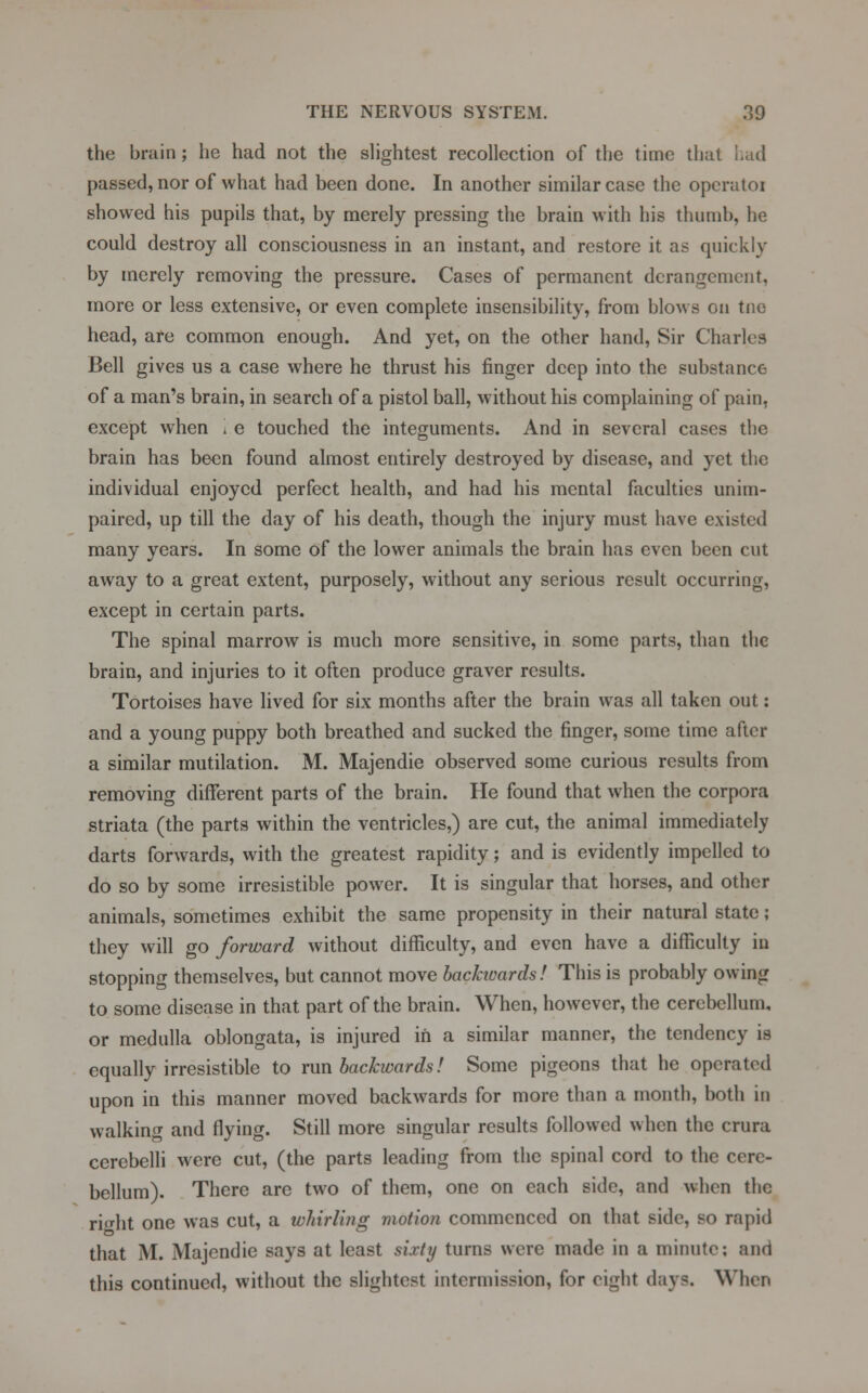 the brain; he had not the slightest recollection of the time that had passed, nor of what had been done. In another similar case the opcratoi showed his pupils that, by merely pressing the brain with his thumb, he could destroy all consciousness in an instant, and restore it as quickly by merely removing the pressure. Cases of permanent derangement, more or less extensive, or even complete insensibility, from blows on tnc head, are common enough. And yet, on the other hand, Sir Charles Bell gives us a case where he thrust his finger deep into the substance of a man's brain, in search of a pistol ball, without his complaining of pain, except when i e touched the integuments. And in several cases the brain has been found almost entirely destroyed by disease, and yet the individual enjoyed perfect health, and had his mental faculties unim- paired, up till the day of his death, though the injury must have existed many years. In some of the lower animals the brain has even been cut away to a great extent, purposely, without any serious result occurring, except in certain parts. The spinal marrow is much more sensitive, in some parts, than the brain, and injuries to it often produce graver results. Tortoises have lived for six months after the brain was all taken out: and a young puppy both breathed and sucked the finger, some time after a similar mutilation. M. Majendie observed some curious results from removing different parts of the brain. He found that when the corpora striata (the parts within the ventricles,) are cut, the animal immediately darts forwards, with the greatest rapidity; and is evidently impelled to do so by some irresistible power. It is singular that horses, and other animals, sometimes exhibit the same propensity in their natural state; they will go forward without difficulty, and even have a difficulty in stopping themselves, but cannot move backioards! This is probably owing to some disease in that part of the brain. When, however, the cerebellum, or medulla oblongata, is injured in a similar manner, the tendency is equally irresistible to run backwards! Some pigeons that he operated upon in this manner moved backwards for more than a month, both in walking and flying. Still more singular results followed when the crura cerebelli were cut, (the parts leading from the spinal cord to the cere- bellum). There are two of them, one on each side, and when the right one was cut, a whirling motion commenced on that side, so rapid that M. Majendie says at least sixty turns were made in a minute; and this continued, without the slightest intermission, for eight days. When