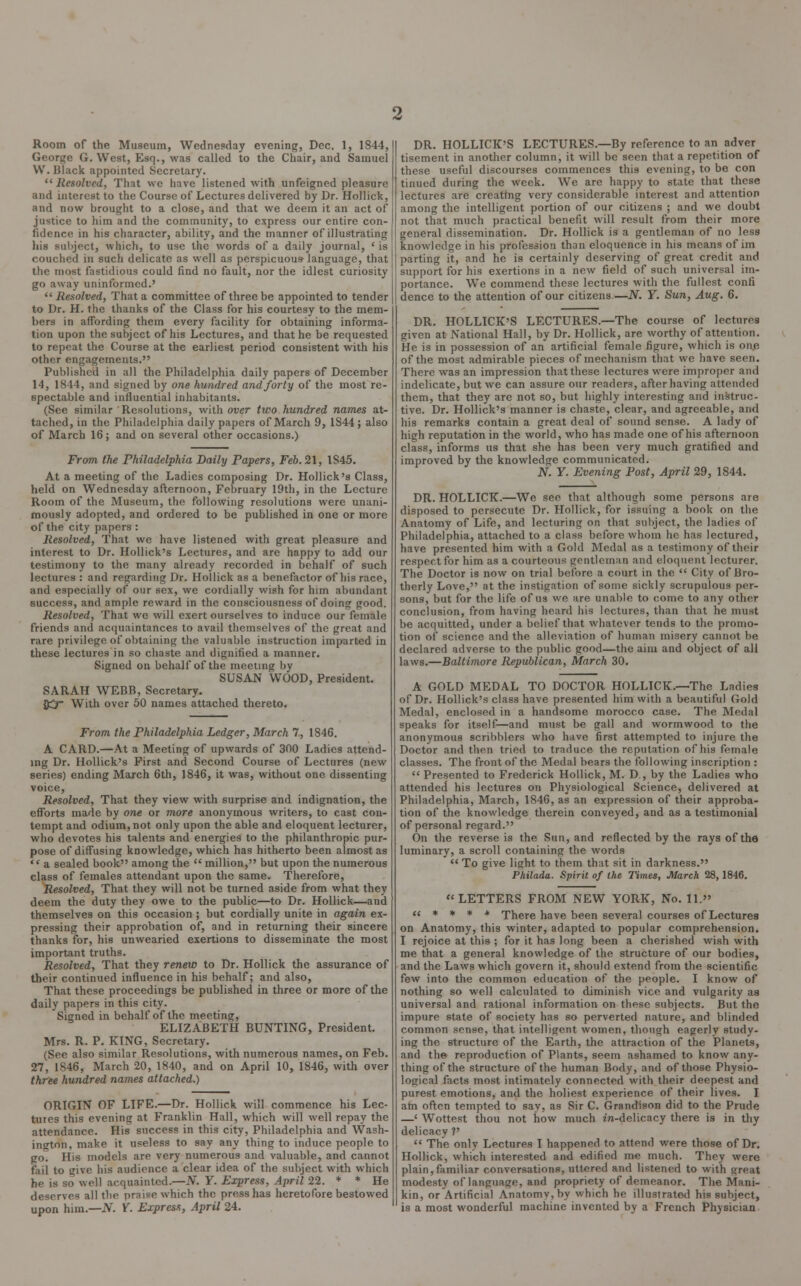 Room of the Museum, Wednesday evening, Dec. 1, 1844, George G. West, Esq., was called to the Chair, and Samuel VV. Black appointed Secretary. Resolved, That we have listened with unfeigned pleasure and interest to the Course of Lectures delivered by Dr. Hollick, and now brought to a close, and that we deem it an act of justice to him and the community, to express our entire con- fidence in his character, ability, and the manner of illustrating his subject, which, to use the words of a daily journal, < is couched in such delicate as well as perspicuous- language, that the most fastidious could find no fault, nor the idlest curiosity go away uninformed.'  Resolved, That a committee of three be appointed to tender to Dr. H. the thanks of the Class for his courtesy to the mem- bers in affording them every facility for obtaining informa- tion upon the subject of his Lectures, and that he be requested to repeat the Course at the earliest period consistent with his other engagements. Published in all the Philadelphia daily papers of December 14, 1844, and signed by one hundred and forty of the most re- spectable and influential inhabitants. (See similar ' Resolutions, with over two hundred names at- tached, in the Philadelphia daily papers of March 9, 1S44 ; also of March 16; and on several other occasions.) From the Philadelphia Daily Papers, Feb. 21, 1S45. At a meeting of the Ladies composing Dr. Hollick's Class, held on Wednesday afternoon, February 19th, in the Lecture Room of the Museum, the following resolutions were unani- mously adopted, and ordered to be published in one or more of the city papers : Resolved, That we have listened with great pleasure and interest to Dr. Hollick's Lectures, and are happy to add our testimony to the many already recorded in behalf of such lectures : and regarding Dr. Hollick as a benefactor of his race, and especially of our sex, we cordially wish for him abundant success, and ample reward in the consciousness of doing good. Resolved, That we will exert ourselves to induce our female friends and acquaintances to avail themselves of the great and rare privilege of obtaining the valuable instruction imparted in these lectures in so chaste and dignified a manner. Signed on behalf of the meeting by SUSAN WOOD, President. SARAH WEBB, Secretary. {£r With over 50 names attached thereto. From the Philadelphia Ledger, March 7, 1846. A CARD.—At a Meeting of upwards of 300 Ladies attend- ing Dr. Hollick's First and Second Course of Lectures (new series) ending March 6th, 1846, it was, without one dissenting voice, Resolved, That they view with surprise and indignation, the efforts made by one or more anonymous writers, to cast con- tempt and odium, not only upon the able and eloquent lecturer, who devotes his talents and energies to the philanthropic pur- pose of diffusing knowledge, which has hitherto been almost as '* a sealed book among the  million, but upon the numerous class of females attendant upon the same. Therefore, Resolved, That they will not be turned aside from what they deem the duty they owe to the public—to Dr. Hollick—and themselves on this occasion ; but cordially unite in again ex- pressing their approbation of, and in returning their sincere thanks for, his unwearied exertions to disseminate the most important truths. Resolved, That they renew to Dr. Hollick the assurance of their continued influence in his behalf; and also, That these proceedings be published in three or more of the daily papers in this city. Signed in behalf of the meeting, ELIZABETH BUNTING, President. Mrs. R. P. KING, Secretary. (See also similar Resolutions, with numerous names, on Feb. 27, 1846, March 20, 1840, and on April 10, 1846, with over three hundred names attached.) ORIGIN OF LIFE.—Dr. Hollick will commence his Lec- tures this evening at Franklin Hall, which will well repay the attendance. His success in this city, Philadelphia and Wash- ington, make it useless to say any thing to induce people to go. His models are very numerous and valuable, and cannot fail to give his audience a clear idea of the subject with which he is so well acquainted.—N. Y. Express, April 22. * * He deserves all the praise which the press has heretofore bestowed upon him.—N. Y. Express, April 24. DR. HOLLICK'S LECTURES.—By reference to an adver tisement in another column, it will be seen that a repetition of these useful discourses commences this evening, to be con tinued during the week. We are happy to state that these lectures are creating very considerable interest and attention among the intelligent portion of our citizens ; and we doubt not that much practical benefit will result from their more general dissemination. Dr. Hollick is a gentleman of no less knowledge in his profession than eloquence in his means of im parting it, and he is certainly deserving of great credit and support for his exertions in a new field of such universal im- portance. We commend these lectures with the fullest confi dence to the attention of our citizens.—JV. Y. Sun, Aug. 6. DR. HOLLICK'S LECTURES.—The course of lectures given at National Hall, by Dr. Hollick, are worthy of attention. He is in possession of an artificial female figure, which is one of the most admirable pieces of mechanism that we have seen. There was an impression that these lectures were improper and indelicate, but we can assure our readers, after having attended them, that they are not so, but highly interesting and instruc- tive. Dr. Hollick's manner is chaste, clear, and agreeable, and his remarks contain a great deal of sound sense. A lady of high reputation in the world, who has made one of his afternoon class, informs us that she has been very much gratified and improved by the knowledge communicated. N. Y. Evening Post, April 29, 1844. DR. HOLLICK.—We see that although some persons are disposed to persecute Dr. Hollick, for issuing a book on the Anatomy of Life, and lecturing on that subject, the ladies of Philadelphia, attached to a class before whom he has lectured, have presented him with a Gold Medal as a testimony of their respect for him as a courteous gentleman and eloquent lecturer. The Doctor is now on trial before a court in the  City of Bro- therly Love, at the instigation of some sickly scrupulous per- sons, but for the life of us we are unable to come to any other conclusion, from having heard his lectures, than that he must be acquitted, under a belief that whatever tends to the promo- tion of science and the alleviation of human misery cannot be declared adverse to the public good—the aim and object of all laws.—Baltimore Republican, March 30. A GOLD MEDAL TO DOCTOR HOLLICK.—The Ladies of Dr. Hollick's class have presented him with a beautiful Gold Medal, enclosed in a handsome morocco case. The Medal speaks for itself—and must be gall and wormwood to the anonymous scribblers who have first attempted to injure the Doctor and then tried to traduce the reputation of his female classes. The front of the Medal bears the following inscription :  Presented to Frederick Hollick, M. D., by the Ladies who attended his lectures on Physiological Science, delivered at Philadelphia, March, 1846, as an expression of their approba- tion of the knowledge therein conveyed, and as a testimonial of personal regard. On the reverse is the Sun, and reflected by the rays of the luminary, a scroll containing the words  To give light to them that sit in darkness. Philada. Spirit of the Times, March 28, 1846. LETTERS FROM NEW YORK, No. 11.  * * * * There have been several courses of Lectures on Anatomy, this winter, adapted to popular comprehension. I rejoice at this ; for it has long been a cherished wish with me that a general knowledge of the structure of our bodies, and the Laws which govern it, should extend from the scientific few into the common education of the people. I know of nothing so well calculated to diminish vice and vulgarity as universal and rational information on these subjects. But the impure state of society has so perverted nature, and blinded common srnse, that intelligent women, though eagerly study- ing the structure of the Earth, the attraction of the Planets, and the reproduction of Plants, seem ashamed to know any- thing of the structure of the human Body, and of those Physio- logical facts most intimately connected with their deepest and purest emotions, and the holiest experience of their lives. I atn often tempted to say, as Sir C. Grandison did to the Prude —' Wottest thou not how much wi-delicacy there is in thy delicacy ?'  The only Lectures I happened to attend were those of Dr. Hollick, which interested and edified me much. They were plain, familiar conversations, uttered and listened to with great modesty of language, and propriety of demeanor. The Mani- kin, or Artificial Anatomv,by which he illustrated his subject, is a most wonderful machine invented by a French Physician