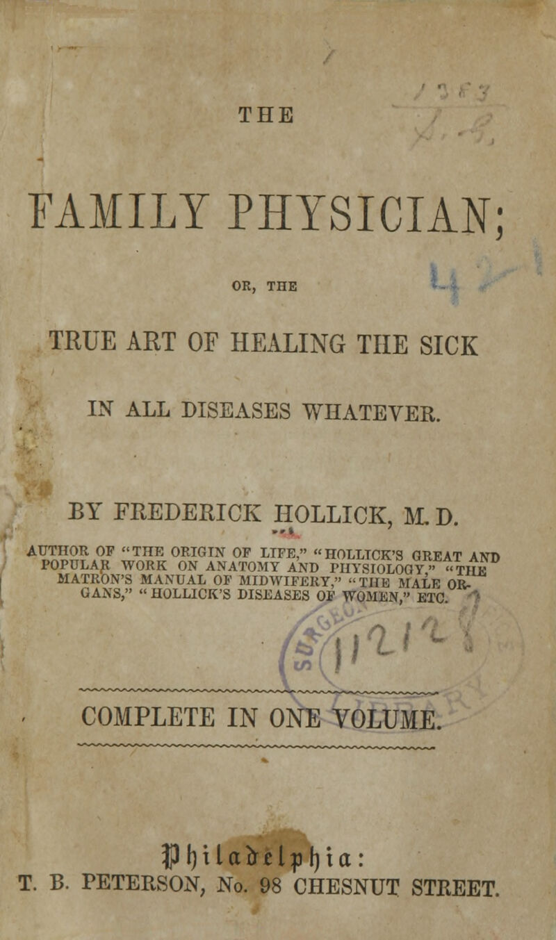 THE FAMILY PHYSICIAN; OR, THE TRUE ART OF HEALING THE SICK IN ALL DISEASES WHATEVER. BY FREDERICK HOLLICK, M. D. AUTHOR OF THE ORIGIN OF LIFE, HOLLTCK'S GREAT AND POPULAR WORK ON ANATOMY AND PHYSIOLOGY « THE MATRON'S MANUAL OF MIDWIFERY, THE MALE OR- GANS, HOLLICK'S DISEASES OF WOMEN, ETC. (if COMPLETE IN ONE VOLUME. ■*■•' JPfjUafriljiljia: T. B. PETERSON, No. 98 CHESNUT STREET.