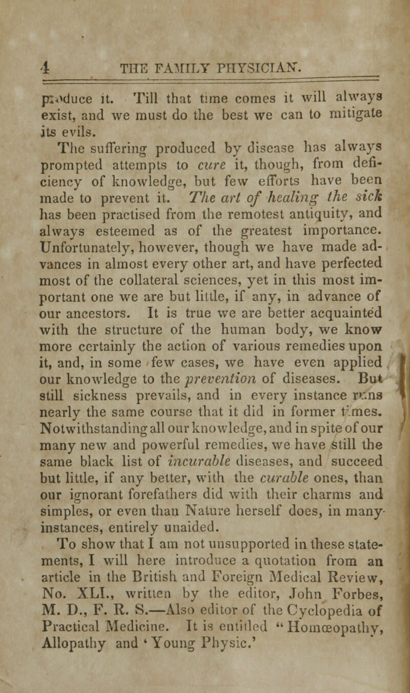 pioduce it. Till that time comes it will always exist, and we must do the best we can to mitigate its evils. The suffering produced by disease has always prompted attempts to cure it, though, from defi- ciency of knowledge, but few efforts have been made to prevent it. The art of healing the sick has been practised from the remotest antiquity, and always esteemed as of the greatest importance. Unfortunately, however, though we have made ad- vances in almost every other art, and have perfected most of the collateral sciences, yet in this most im- portant one we are but little, if any, in advance of our ancestors. It is true we are better acquainted with the structure of the human body, we know more certainly the action of various remedies upon it, and, in some few cases, we have even applied , our knowledge to the prevention of diseases. But still sickness prevails, and in every instance rc.ns nearly the same course that it did in former t'.mes. Notwithstanding all our knowledge, and in spite of our many new and powerful remedies, we have still the same black list of incurable diseases, and succeed but little, if any better, with the curable ones, than our ignorant forefathers did with their charms and simples, or even than Nature herself does, in many- instances, entirely unaided. To show that I am not unsupported in these state- ments, I will here introduce a quotation from an article in the British and Foreign Medical Review, No. XLI., written by the editor, John Forbes, M. D., F. R. S.—Also editor of the Cyclopedia of Practical Medicine. It is entitled Homoeopathy, Allopathy and ' Young Physic.' I