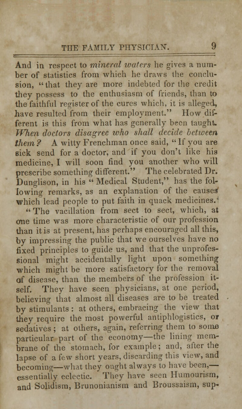 And in respect to mineral luate.rs he gives a num- ber of statistics from which he draws the conclu- sion, that they are more indebted for the credit they possess to the enthusiasm of friends, than to the faithful register of the cures which, it is alleged, have resulted from their employment. How dif- ferent is this from what has generally been taught When doctors disagree who shall decide between them ? A witty Frenchman once said,  If you are sick send for a doctor, and if you don't like his medicine, I will soon find you another who will prescribe something different. The celebrated Dr. Dunglison, in his  Medical Student, has the fol- lowing remarks, as an explanation of the causes' whichlead people to put faith in quack medicines.4  The vacillation from sect to sect, which, at one time was more characteristic of our profession than it is at present, has perhaps encouraged all this, by impressing the public that we ourselves have no fixed principles to guide us, and that the unprofes- sional might accidentally light upon something which might be more satisfactory for the removal of disease, than the members of the profession it- self. They have seen physicians, at one period, believing that almost all diseases are to be treated by stimulants: at others, embracing the view that they require the most powerful antiphlogistics, or sedatives; at others, again, referring them to some particular part of the economy—the lining mem- brane of the stomach, for example; and, after the lapse of a few short years, discarding this view, and becoming—what they ought always to have been,— essentially eclectic. They have seen Humourism, and Solidism, Brunonianism and Broussaism, sup.