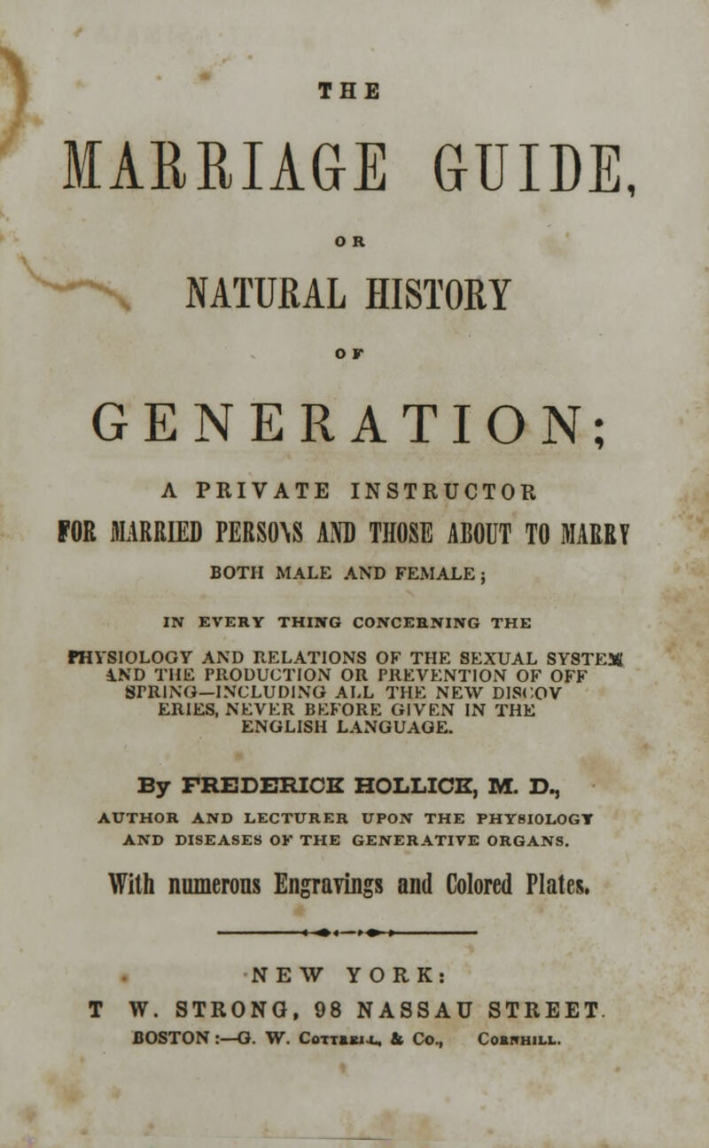 > THE MARRIAGE GUIDE, O R NATURAL HISTORY o r GENERATION; A PRIVATE INSTRUCTOR FOR MARRIED PERSIAS AND THOSE ABOUT TO MARRY BOTH MALE AND FEMALE ; IN EVERY THING CONCERNING THE PHYSIOLOGY AND RELATIONS OF THE SEXUAL SYSTEM 1ND THE PRODUCTION OR PREVENTION OF OFF SPRING—INCLUDING ALL THE NEW DISCOV ERIES, NEVER BEFORE GIVEN IN THE ENGLISH LANGUAGE. By FREDERICK HOLLICE, M. D., A.UTHOR AND LECTURER UPON THE PHYSIOLOGY AND DISEASES OK THE GENERATIVE ORGANS. With numerous Engravings and Colored Plates. NEW YORK: T W. STRONG, 98 NASSAU STREET. BOSTON :—G. W. Cottibi-l. & Co., Cornhill.